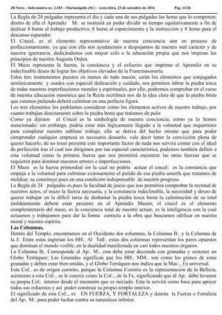 JB News – Informativo nr. 2.183 – Florianópolis (SC) – sexta-feira, 23 de setembro de 2016 Pág. 14/26
La Regla de 24 pulgadas representa el día y cada una de sus pulgadas las horas que lo componen;
dentro de ella el Aprendiz M:. se instruirá en poder dividir su tiempo equitativamente a fin de
dedicar 8 horas al trabajo productivo, 8 horas al esparcimiento y la instrucción y 8 horas para el
descanso reparador.
El Cincel, es el elemento representativo de nuestra conciencia aún en proceso de
perfeccionamiento, ya que con ella nos ayudaremos a despojarnos de nuestro mal carácter y de
nuestra ignorancia, dedicándonos con mayor celo a la educación propia que nos inspiran los
principios de nuestra Augusta Orden.
El Mazo representa la fuerza, la constancia y el esfuerzo que imprime el Aprendiz en su
indeclinable deseo de lograr los objetivos elevados de la Francmasonería.
Estos tres instrumentos puestos en manos de todo masón, serán los elementos que conjugados
armónicamente y usados con especial dedicación y cuidado, nos permiten labrar la piedra tosca
de todas nuestras imperfecciones morales y espirituales, por ello, podremos comprobar en el curso
de nuestra educación masónica que la Recta rectilínea nos da la idea clara de que la piedra bruta
que estamos puliendo deberá culminar en una perfecta figura.
Los tres elementos los podríamos considerar como los elementos activos de nuestro trabajo, por
cuanto trabajan directamente sobre la piedra bruta que tratamos de pulir.
Como ya dijimos el Cincel es la simbología de nuestra conciencia, como ya lo hemos
mencionado; sin embargo, podría estar más lógicamente llegado a la voluntad que requerimos
para completar nuestro sublime trabajo, ello se deriva del hecho mismo que para poder
comprender cualquier empresa es necesario desearlo, vale decir tener la convicción plena de
querer hacerlo, de no tener presente este importante factor de nada nos servirá contar con el ideal
de perfección tras el cual nos dirigimos por tan especial característica, podemos también definir a
esta voluntad como la primera fuerza que nos permitirá encontrar las otras fuerzas que se
requieren para dominar nuestros errores e imperfecciones.
El Mazo es la fuerza primordial sin la cual no podría actuar el cincel; es la constancia que
empuja a la voluntad para culminar exitosamente el pulido de esa piedra amorfa que tratamos de
moldear, se constituye pues en una condición indispensable de nuestro progreso.
La Regla de 24 pulgadas es pues la facultad de juicio que nos permitirá comprobar la rectitud de
nuestros actos, el mazo la fuerza necesaria, y la constancia indeclinable, la necesidad y deseo de
querer trabajar en la difícil tarea de desbastar la piedra tosca hasta la culminación de su total
moldeamiento deberá estar presente en el Aprendiz Masón; el cincel es el elemento
complementario del mazo, es la conciencia total de nuestro actuar, es la inteligencia con la cual
actuamos y trabajamos para dar la forma correcta a la obra que buscamos edificar en nuestra
moral y nuestro espíritu.
Las Columnas.
Dentro del Templo, encontramos en el Occidente dos columnas, la Columna B:. y la Columna de
la J:. Entre estas ingresan los HH:. Al Tall:. estas dos columnas representan los pares opuestos
que dominan el mundo visible, en la dualidad manifestada en casi todos nuestros órganos.
La Columna B:. Corresponde al Ap:. M:. esta debe estar decorada con granadas y sostener un
Globo Terráqueo: Las Granadas significan que los HH:. MM:. son como los granos de estas
granadas y deben estar bien unidas, y el Globo Terráqueo nos indica que la Mas:., Es universal.
Esta Col:. es de origen corintio, porque la Columna Corintia es la representación de la Belleza,
asimismo a esta Col:., se le conoce como la Col:., de la Fe, significando que el Ap:. debe levantar
su propia Col:. interior desde el momento que es iniciado. Esta la servirá como base para apoyar
todos sus esfuerzos y así poder construir su propio templo interior.
El significado de esta Col:., es EN FUERZA, Y FORTALEZA y denota la Fuerza o Fortaleza
del Ap:. M:. para poder luchar contra su naturaleza inferior.
 