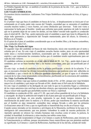 JB News – Informativo nr. 2.183 – Florianópolis (SC) – sexta-feira, 23 de setembro de 2016 Pág. 15/26
La Palabra Sagrada del Ap:. es también el nombre de la primera de las dos Col:., que se hallan a
la entrada del templo.
LOS VIAJES SIMBOLICOS.
En nuestros inicios masónicos realizamos Tres Viajes Simbólicos relacionados al Aire, el Agua y
el Fuego.
1er. Viaje
Es el primer viaje que hace el candidato en busca de la luz, el desplazamiento se inicia por el sur
culminando en el norte, parte más oscura del Templo, oscuridad que se encuentra el candidato
escucha muchos ruidos y voces fuertes, así como obstáculos que atravesar. Todo esto viene a
representar la lucha que el hombre tendrá que enfrentar para poder apartarse de todo lo material
que no le permite dejar de ser como los demás, así tras haber vencido todo aquello es conducido
ante el sitial del H:. 2do Vig:. quién representa ante el candidato a aquel que tiene la obligación de
alejar toda ignorancia y superstición del Templo manteniendo, para tal efecto, la Armonía y
Belleza en el Templo.
Es él quien da el pase al candidato considerando que es un hombre libre y de buenas costumbres,
y es conducido entre Col:..
2do. Viaje. La Prueba del Agua
El segundo viaje del candidato en busca de más iluminación, inicia este recorrido por el norte y
culmina por el sur. En este viaje el candidato escucha fuertes ruidos, pero en esta oportunidad
serán única y exclusivamente metálicos, ocasionados por las espadas de acero, símbolo del
espíritu y que representan las constantes luchas que el candidato tendrá espiritualmente para ser
cada día más virtuoso.
El candidato culmina su recorrido en el sur, ante el sitial del H:. 1er. Vig:., quién dará el pase al
candidato, por ser un buen hombre libre y de buenas costumbres, para que sea purificado por el
agua.
En este viaje es donde el candidato recibe la primera purificación a través de la oclusión. Y es
que, es necesario eliminar las últimas inmundicias mundanas que pudieran estar aún adheridas en
el candidato y que a través de la ablución quedarán eliminadas, ya que el agua es el elemento
esencial de la vida y tiene propiedades extraordinarias, purificando así la conciencia del candidato.
3er. Viaje. La Prueba del Fuego.
Es el tercer y último viaje que realiza el candidato desde el Oc:. al Ort:. porque este viaje brindará
mayor luz al candidato y qué mejor ser llevado al Ort:. donde nace el Sol cuna de la Sabiduría.
En este viaje el candidato se ha desligado de casi todo lo que no le permitía llegar y a diferencia
de los viajes anteriores éste será bajo un absoluto silencio, que representa la paz lograda cuando se
llega a vencer todo aquello que perturbaba nuestro ser físico y espiritual.
El candidato es conducido al Ort:. ante el V:.M:. que cual celoso guardián de la Luz y la Sabiduría
y encargado de alejar la ambición del templo le da el pase para que sea purificado por el fuego.
La presencia del fuego, en esta prueba, representa lo que desde tiempos remotos fue la
manifestación de poder entre la materia y lo divino, poder que transforma la materia sacrificada
por el hombre en algo inmaterial, costumbre muy antigua llevada a cabo por las primeras
civilizaciones antes de Cristo y que su significado es transmitido hoy en día en el tercer viaje.
Cuando somos iniciados en los misterios y privilegios de la Masonería, recibimos la luz que es la
inteligencia del conocimiento, que nos permite vislumbrar la senda de nuestra perfección. El
Aprendiz aprende en silencio las virtudes humanas más excelsas como el amor, la justicia, la
caridad, la humildad, la tolerancia y otras muchas tan nobles como éstas.
El concepto de todo recipiendario al llegar a la Cámara o cuarto de Reflexiones, para iniciarse en
la Francmasonería es sublime, porque encontramos frases maravillosas que nos permiten analizar
su significado. La Cámara o cuarto de Reflexiones, huérfana de la luz del día, aislada del ruido
 
