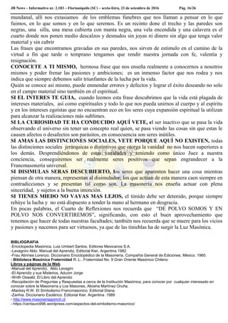 JB News – Informativo nr. 2.183 – Florianópolis (SC) – sexta-feira, 23 de setembro de 2016 Pág. 16/26
mundanal, allí nos extasiamos de los emblemas fúnebres que nos llaman a pensar en lo que
fuimos, en lo que somos y en lo que seremos. Es un recinto done el trecho y las paredes son
negras, una silla, una mesa cubierta con manta negra, una vela encendida y una calavera es el
cuarto donde nos ponen medio descalzos y desnudos sin joyas ni dinero sin algo que tenga valor
material y sin cubrir
Las frases que encontramos gravadas en sus paredes, nos sirven de estimulo en el camino de la
virtud a fin que tarde o temprano tengamos que rendir nuestra jornada con fe, valentía y
resignación.
CONOCETE A TI MISMO, hermosa frase que nos enseña realmente a conocernos a nosotros
mismos y poder frenar las pasiones y ambiciones; es un inmenso factor que nos rodea y nos
indica que siempre debemos salir triunfantes de la lucha por la vida.
Quién se conoce así mismo, puede enmendar errores y defectos y lograr el éxito deseando no solo
en el campo material sino también en el espiritual.
SI EL INTERES TE GUIA, cuando leemos esta frase descubrimos que la vida está plagada de
intereses materiales, así como espirituales y todo lo que nos pueda unirnos al cuerpo y al espíritu
y en los intereses egoístas que no encuentran eco en los seres cuya expansión espiritual la utilizan
para alcanzar la realizaciones más sublimes.
SI LA CURIOSIDAD TE HA CONDUCIDO AQUÍ VETE, el ser inactivo que se pasa la vida
observando el universo sin tener un concepto real quien, se pasa viendo las cosas sin que estas le
causen afectos o desafectos son parásitos, en consecuencia son seres inútiles.
SI AMAS LAS DISTINCIONES SOCIALES, VETE PORQUE AQUÍ NO EXISTEN, todas
las distinciones sociales jerárquicas o distintivos que otorga la vanidad no nos hacen superiores a
los demás. Desprendiéndonos de estas vanidades y teniendo como único Juez a nuestra
conciencia, conseguiremos ser realmente seres positivos que sepan engrandecer a la
Francmasonería universal.
SI DISIMULAS SERAS DESCUBIERTO, los seres que aparenten hacer una cosa mientras
piensan de otra manera, representan al disimulador; los que actúan de esta manera caen siempre en
contradicciones y se presentan tal como son. La masonería nos enseña actuar con plena
sinceridad, y sujetos a la buena intención.
SI TIENES MIEDO NO VAYAS MAS LEJOS, el tímido debe ser detenido, porque siempre
rehúye la lucha y no está dispuesto a tender la mano al hermano en desgracia.
En pocas palabras, el Cuarto de Reflexiones nos recuerda que “DE POLVO SOMOS Y EN
POLVO NOS CONVERTIREMOS”, significando, con esto el buen aprovechamiento que
tenemos que hacer de todas nuestras facultades; también nos recuerda que se muere para los vicios
y pasiones y nacemos para ser virtuosos, ya que de las tinieblas ha de surgir la Luz Masónica.
BIBLIOGRAFIA
-Enciclopedia Masónica, Luis Umbert Santos, Editores Mexicanos S.A.
-Lavagnini Aldo. Manual del Aprendiz, Editorial Kier, Argentina 1982.
-Frau Abrines Lorenzo. Diccionario Enciclopédico de la Masonería. Compañía General de Ediciones, México. 1960.
- Biblioteca Masónica Fraternidad R:.L:. Fraternidad No. 9 Gran Oriente Masónico Chileno
Libros y páginas de la Web.
-Manual del Aprendiz, Aldo Lavagini
-El Aprendiz y sus Misterios, Aduom Jorge
-Writh Oswald, El Libro del Aprendiz
-Recopilación de Preguntas y Respuestas a cerca de la Institución Masónica, para conocer por cualquier interesado en
conocer sobre la Masonería y Los Masones, Aliosha Martínez Oruña.
-Mackey R.W. El Simbolismo Francmasonico. Editorial Diana.
-Zanhia. Diccionario Esotérico. Editorial Kier. Argentina .1989
- http://www.masoneriagomch.cl
- https://centauro996.wordpress.com/aspectos-del-simbolismo-masonico/
 