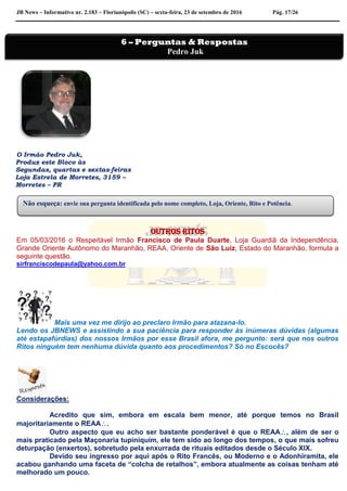 JB News – Informativo nr. 2.183 – Florianópolis (SC) – sexta-feira, 23 de setembro de 2016 Pág. 17/26
O Irmão Pedro Juk,
Produz este Bloco às
Segundas, quartas e sextas-feiras
Loja Estrela de Morretes, 3159 –
Morretes – PR
Outros ritos
Em 05/03/2016 o Respeitável Irmão Francisco de Paula Duarte, Loja Guardiã da Independência,
Grande Oriente Autônomo do Maranhão, REAA, Oriente de São Luiz, Estado do Maranhão, formula a
seguinte questão.
sirfranciscodepaula@yahoo.com.br
Mais uma vez me dirijo ao preclaro Irmão para atazana-lo.
Lendo os JBNEWS e assistindo a sua paciência para responder às inúmeras dúvidas (algumas
até estapafúrdias) dos nossos Irmãos por esse Brasil afora, me pergunto: será que nos outros
Ritos ninguém tem nenhuma dúvida quanto aos procedimentos? Só no Escocês?
Considerações:
Acredito que sim, embora em escala bem menor, até porque temos no Brasil
majoritariamente o REAA.
Outro aspecto que eu acho ser bastante ponderável é que o REAA, além de ser o
mais praticado pela Maçonaria tupiniquim, ele tem sido ao longo dos tempos, o que mais sofreu
deturpação (enxertos), sobretudo pela enxurrada de rituais editados desde o Século XIX.
Devido seu ingresso por aqui após o Rito Francês, ou Moderno e o Adonhiramita, ele
acabou ganhando uma faceta de “colcha de retalhos”, embora atualmente as coisas tenham até
melhorado um pouco.
Não esqueça: envie sua pergunta identificada pelo nome completo, Loja, Oriente, Rito e Potência.
6 – Perguntas & Respostas
Pedro Juk
 