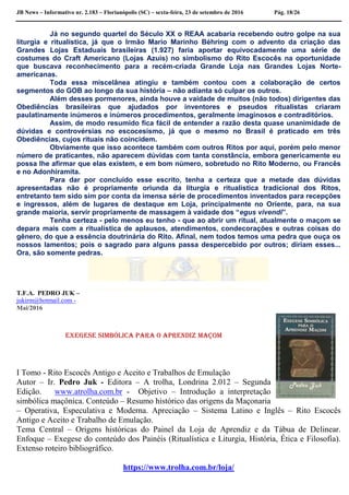 JB News – Informativo nr. 2.183 – Florianópolis (SC) – sexta-feira, 23 de setembro de 2016 Pág. 18/26
Já no segundo quartel do Século XX o REAA acabaria recebendo outro golpe na sua
liturgia e ritualística, já que o Irmão Mario Marinho Béhring com o advento da criação das
Grandes Lojas Estaduais brasileiras (1.927) faria aportar equivocadamente uma série de
costumes do Craft Americano (Lojas Azuis) no simbolismo do Rito Escocês na oportunidade
que buscava reconhecimento para a recém-criada Grande Loja nas Grandes Lojas Norte-
americanas.
Toda essa miscelânea atingiu e também contou com a colaboração de certos
segmentos do GOB ao longo da sua história – não adianta só culpar os outros.
Além desses pormenores, ainda houve a vaidade de muitos (não todos) dirigentes das
Obediências brasileiras que ajudados por inventores e pseudos ritualistas criaram
paulatinamente inúmeros e inúmeros procedimentos, geralmente imaginosos e contraditórios.
Assim, de modo resumido fica fácil de entender a razão desta quase unanimidade de
dúvidas e controvérsias no escocesismo, já que o mesmo no Brasil é praticado em três
Obediências, cujos rituais não coincidem.
Obviamente que isso acontece também com outros Ritos por aqui, porém pelo menor
número de praticantes, não aparecem dúvidas com tanta constância, embora genericamente eu
possa lhe afirmar que elas existem, e em bom número, sobretudo no Rito Moderno, ou Francês
e no Adonhiramita.
Para dar por concluído esse escrito, tenha a certeza que a metade das dúvidas
apresentadas não é propriamente oriunda da liturgia e ritualística tradicional dos Ritos,
entretanto tem sido sim por conta da imensa série de procedimentos inventados para recepções
e ingressos, além de lugares de destaque em Loja, principalmente no Oriente, para, na sua
grande maioria, servir propriamente de massagem à vaidade dos “egus vivendi”.
Tenha certeza - pelo menos eu tenho - que ao abrir um ritual, atualmente o maçom se
depara mais com a ritualística de aplausos, atendimentos, condecorações e outras coisas do
gênero, do que a essência doutrinária do Rito. Afinal, nem todos temos uma pedra que ouça os
nossos lamentos; pois o sagrado para alguns passa despercebido por outros; diriam esses...
Ora, são somente pedras.
T.F.A. PEDRO JUK –
jukirm@hotmail.com -
Mai/2016
Exegese Simbólica para o Aprendiz Maçom
I Tomo - Rito Escocês Antigo e Aceito e Trabalhos de Emulação
Autor – Ir. Pedro Juk - Editora – A trolha, Londrina 2.012 – Segunda
Edição. www.atrolha.com.br - Objetivo – Introdução a interpretação
simbólica maçônica. Conteúdo – Resumo histórico das origens da Maçonaria
– Operativa, Especulativa e Moderna. Apreciação – Sistema Latino e Inglês – Rito Escocês
Antigo e Aceito e Trabalho de Emulação.
Tema Central – Origens históricas do Painel da Loja de Aprendiz e da Tábua de Delinear.
Enfoque – Exegese do conteúdo dos Painéis (Ritualística e Liturgia, História, Ética e Filosofia).
Extenso roteiro bibliográfico.
https://www.trolha.com.br/loja/
 
