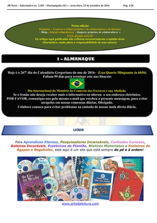 JB News – Informativo nr. 2.183 – Florianópolis (SC) – sexta-feira, 23 de setembro de 2016 Pág. 2/26
Para Aprendizes Eternos, Pesquisadores Incansáveis, Cunhadas Curiosas,
Goteiras Incuráveis, Esotéricos de Plantão, Místicos Misteriosos e Festeiros de
Ágapes e Regabofes, este aqui é um site que está sempre de pé e à ordem!
www.artedaleitura.com
Nesta edição:
Pesquisas – Arquivos e artigos próprios e de colaboradores e da Internet
– Blogs - http:pt.wikipedia.org - Imagens: próprias, de colaboradores e
www.google.com.br
Os artigos aqui publicados não refletem necessariamente a opinião deste
informativo, sendo plena a responsabilidade de seus autores.
1 – ALMANAQUE
Hoje é o 267º dia do Calendário Gregoriano do ano de 2016– (Lua Quarto Minguante às 6h56)
Faltam 99 dias para terminar este ano bissexto
Dia Internacional da Memória do Comércio dos Escravos e sua Abolição.
Se o Irmão não deseja receber mais o informativo ou alterou o seu endereço eletrônico,
POR FAVOR, comunique-nos pelo mesmo e-mail que recebeu a presente mensagem, para evitar
atropelos em nossas remesssas diárias. Obrigado.
Colabore conosco para evitar problemas na emissão de nossas mala direta diária.
LIVROS
 