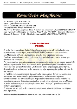 JB News – Informativo nr. 2.183 – Florianópolis (SC) – sexta-feira, 23 de setembro de 2016 Pág. 22/26
Ir Marcelo Angelo de Macedo, 33∴
MI da Loja Razão e Lealdade nº 21
Or de Cuiabá/MT, GOEMT-COMAB-CMI
Tel: (65) 3052-6721 divulga diariamente no
JB News o Breviário Maçônico, Obra de autoria do saudoso IrRIZZARDO DA CAMINO,
cuja referência bibliográfica é: Camino, Rizzardo da, 1918-2007 - Breviário Maçônico /
Rizzardo da Camino, - 6. Ed. – São Paulo. Madras, 2014 - ISBN 978-85.370.0292-6)
23 de Setembro
PEDRA
A pedra é a expressão do Reino Mineral que se apresenta sob múltiplas formas;
extremamente dura e rígida, extremamente branda, como o talco e o amianto.
Em Maçonaria, a Pedra é dura como o granito, pois é pedra de alicerce.
Desde os tempos imemoriais, a pedra tem sido o símbolo do homem rústico que
necessita ser “burilado”.
Por mais preciosa que seja uma pedra, mesmo um diamante, no seu estado natural não
pode ser aproveitada; Jesus referiu-se à pedra quando designou Simão Pedro como
sendo a pedra que estabeleceria o Cristianismo como organização, como Igreja,
denominando-se a si mesmo pedra angular, ou seja, a pedra principal de alicerce de
um templo.
O Neófito ou Aprendiz maçom é pedra bruta, cujas arestas devem ser removidas;
trata-se de uma autorremoção, pois quem maneja os instrumentos para o
aperfeiçoamento até a transformação da pedra informe em quadrado perfeito é o
próprio maçom, que desbasta executando a grande obra, orientada pelo seu Mestre.
A pedra pode servir para a construção como para “tropeço”, quando no caminho
perturba quem passa.
O maçom, por ser pedra, deve estar atento para que não se transforme em tropeço
para o próximo.
Breviário Maçônico / Rizzardo da Camino, - 6. Ed. – São Paulo. Madras, 2014, p. 285.
 