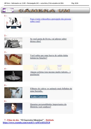 JB News – Informativo nr. 2.183 – Florianópolis (SC) – sexta-feira, 23 de setembro de 2016 Pág. 24/26
1 –
Faça o teste e descubra a percepção das pessoas
sobre você!
2 –
Se você gosta de livros, vai adorar saber
desses sites!
3 –
Você sabia que uma barra de sabão tinha
inúmeras funções?
4 –
Alguns artistas tem mesmo muito talento... e
paciência!
5 –
Filhotes de cabra: os animais mais fofinhos de
uma fazenda..
Exibir Conteúdo
6 -
Quantas personalidades importantes da
História você conhece?
7 - Filme do dia- “O Guerreiro Silencioso” - Dublado
https://www.youtube.com/watch?v=uM7rrhYkTG8
 