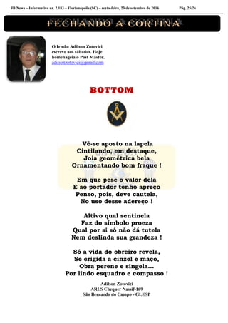 JB News – Informativo nr. 2.183 – Florianópolis (SC) – sexta-feira, 23 de setembro de 2016 Pág. 25/26
O Irmão Adilson Zotovici,
escreve aos sábados. Hoje
homenageia o Past Master.
adilsonzotovici@gmail.com
BOTTOM
Vê-se aposto na lapela
Cintilando, em destaque,
Joia geométrica bela
Ornamentando bom fraque !
Em que pese o valor dela
E ao portador tenho apreço
Penso, pois, deve cautela,
No uso desse adereço !
Altivo qual sentinela
Faz do símbolo proeza
Qual por si só não dá tutela
Nem deslinda sua grandeza !
Só a vida do obreiro revela,
Se erigida a cinzel e maço,
Obra perene e singela...
Por lindo esquadro e compasso !
Adilson Zotovici
ARLS Chequer Nassif-169
São Bernardo do Campo - GLESP
 