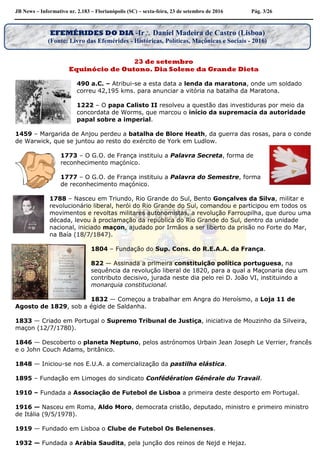 JB News – Informativo nr. 2.183 – Florianópolis (SC) – sexta-feira, 23 de setembro de 2016 Pág. 3/26
23 de setembro
Equinócio de Outono. Dia Solene da Grande Dieta
490 a.C. – Atribui-se a esta data a lenda da maratona, onde um soldado
correu 42,195 kms. para anunciar a vitória na batalha da Maratona.
1222 – O papa Calisto II resolveu a questão das investiduras por meio da
concordata de Worms, que marcou o início da supremacia da autoridade
papal sobre a imperial.
1459 – Margarida de Anjou perdeu a batalha de Blore Heath, da guerra das rosas, para o conde
de Warwick, que se juntou ao resto do exército de York em Ludlow.
1773 – O G.O. de França instituiu a Palavra Secreta, forma de
reconhecimento maçónico.
1777 – O G.O. de França instituiu a Palavra do Semestre, forma
de reconhecimento maçónico.
1788 – Nasceu em Triundo, Rio Grande do Sul, Bento Gonçalves da Silva, militar e
revolucionário liberal, herói do Rio Grande do Sul, comandou e participou em todos os
movimentos e revoltas militares autonomistas, a revolução Farroupilha, que durou uma
década, levou à proclamação da república do Rio Grande do Sul, dentro da unidade
nacional, iniciado maçon, ajudado por Irmãos a ser liberto da prisão no Forte do Mar,
na Baía (18/7/1847).
1804 – Fundação do Sup. Cons. do R.E.A.A. da França.
822 — Assinada a primeira constituição política portuguesa, na
sequência da revolução liberal de 1820, para a qual a Maçonaria deu um
contributo decisivo, jurada neste dia pelo rei D. João VI, instituindo a
monarquia constitucional.
1832 — Começou a trabalhar em Angra do Heroísmo, a Loja 11 de
Agosto de 1829, sob a égide de Saldanha.
1833 — Criado em Portugal o Supremo Tribunal de Justiça, iniciativa de Mouzinho da Silveira,
maçon (12/7/1780).
1846 — Descoberto o planeta Neptuno, pelos astrónomos Urbain Jean Joseph Le Verrier, francês
e o John Couch Adams, britânico.
1848 — Iniciou-se nos E.U.A. a comercialização da pastilha elástica.
1895 – Fundação em Limoges do sindicato Confédération Générale du Travail.
1910 – Fundada a Associação de Futebol de Lisboa a primeira deste desporto em Portugal.
1916 — Nasceu em Roma, Aldo Moro, democrata cristão, deputado, ministro e primeiro ministro
de Itália (9/5/1978).
1919 — Fundado em Lisboa o Clube de Futebol Os Belenenses.
1932 — Fundada a Arábia Saudita, pela junção dos reinos de Nejd e Hejaz.
EFEMÉRIDES DO DIA -Ir Daniel Madeira de Castro (Lisboa)
(Fonte: Livro das Efemérides - Históricas, Políticas, Maçônicas e Sociais - 2016)
 