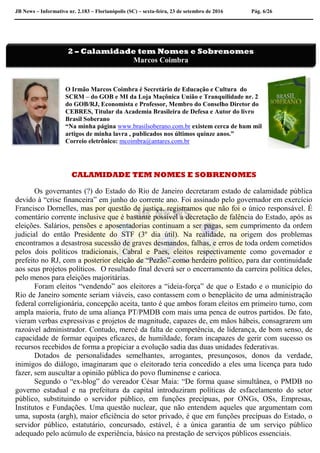 JB News – Informativo nr. 2.183 – Florianópolis (SC) – sexta-feira, 23 de setembro de 2016 Pág. 6/26
O Irmão Marcos Coimbra é Secretário de Educação e Cultura do
SCRM – do GOB e MI da Loja Maçônica União e Tranquilidade nr. 2
do GOB/RJ, Economista e Professor, Membro do Conselho Diretor do
CEBRES, Titular da Academia Brasileira de Defesa e Autor do livro
Brasil Soberano
“Na minha página www.brasilsoberano.com.br existem cerca de hum mil
artigos de minha lavra , publicados nos últimos quinze anos.”
Correio eletrônico: mcoimbra@antares.com.br
CALAMIDADE TEM NOMES E SOBRENOMES
Os governantes (?) do Estado do Rio de Janeiro decretaram estado de calamidade pública
devido à “crise financeira” em junho do corrente ano. Foi assinado pelo governador em exercício
Francisco Dornelles, mas por questão de justiça, registramos que não foi o único responsável. É
comentário corrente inclusive que é bastante possível a decretação de falência do Estado, após as
eleições. Salários, pensões e aposentadorias continuam a ser pagas, sem cumprimento da ordem
judicial do então Presidente do STF (3º dia útil). Na realidade, na origem dos problemas
encontramos a desastrosa sucessão de graves desmandos, falhas, e erros de toda ordem cometidos
pelos dois políticos tradicionais, Cabral e Paes, eleitos respectivamente como governador e
prefeito no RJ, com a posterior eleição de “Pezão” como herdeiro político, para dar continuidade
aos seus projetos políticos. O resultado final deverá ser o encerramento da carreira política deles,
pelo menos para eleições majoritárias.
Foram eleitos “vendendo” aos eleitores a “ideia-força” de que o Estado e o município do
Rio de Janeiro somente seriam viáveis, caso contassem com o beneplácito de uma administração
federal correligionária, concepção aceita, tanto é que ambos foram eleitos em primeiro turno, com
ampla maioria, fruto de uma aliança PT/PMDB com mais uma penca de outros partidos. De fato,
vieram verbas expressivas e projetos de magnitude, capazes de, em mãos hábeis, consagrarem um
razoável administrador. Contudo, mercê da falta de competência, de liderança, de bom senso, de
capacidade de formar equipes eficazes, de humildade, foram incapazes de gerir com sucesso os
recursos recebidos de forma a propiciar a evolução sadia das duas unidades federativas.
Dotados de personalidades semelhantes, arrogantes, presunçosos, donos da verdade,
inimigos do diálogo, imaginaram que o eleitorado teria concedido a eles uma licença para tudo
fazer, sem auscultar a opinião pública do povo fluminense e carioca.
Segundo o “ex-blog” do vereador César Maia: “De forma quase simultânea, o PMDB no
governo estadual e na prefeitura da capital introduziram políticas de esfacelamento do setor
público, substituindo o servidor público, em funções precípuas, por ONGs, OSs, Empresas,
Institutos e Fundações. Uma questão nuclear, que não entendem aqueles que argumentam com
uma, suposta (argh), maior eficiência do setor privado, é que em funções precípuas do Estado, o
servidor público, estatutário, concursado, estável, é a única garantia de um serviço público
adequado pelo acúmulo de experiência, básico na prestação de serviços públicos essenciais.
2 – Calamidade tem Nomes e Sobrenomes
Marcos Coimbra
 