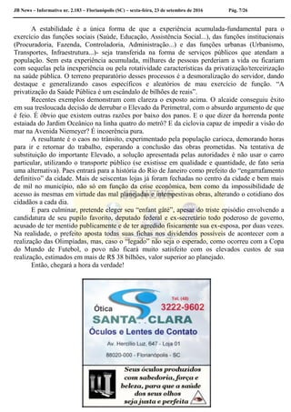 JB News – Informativo nr. 2.183 – Florianópolis (SC) – sexta-feira, 23 de setembro de 2016 Pág. 7/26
A estabilidade é a única forma de que a experiência acumulada-fundamental para o
exercício das funções sociais (Saúde, Educação, Assistência Social...), das funções institucionais
(Procuradoria, Fazenda, Controladoria, Administração...) e das funções urbanas (Urbanismo,
Transportes, Infraestrutura...)- seja transferida na forma de serviços públicos que atendam a
população. Sem esta experiência acumulada, milhares de pessoas perderiam a vida ou ficariam
com sequelas pela inexperiência ou pela rotatividade características da privatização/terceirização
na saúde pública. O terreno preparatório desses processos é a desmoralização do servidor, dando
destaque e generalizando casos específicos e aleatórios de mau exercício de função. “A
privatização da Saúde Pública é um escândalo de bilhões de reais”.
Recentes exemplos demonstram com clareza o exposto acima. O alcaide conseguiu êxito
em sua tresloucada decisão de derrubar o Elevado da Perimetral, com o absurdo argumento de que
é feio. É óbvio que existem outras razões por baixo dos panos. E o que dizer da horrenda ponte
estaiada do Jardim Oceânico na linha quatro do metrô? E da ciclovia capaz de impedir a visão do
mar na Avenida Niemeyer? É incoerência pura.
A resultante é o caos no trânsito, experimentado pela população carioca, demorando horas
para ir e retornar do trabalho, esperando a conclusão das obras prometidas. Na tentativa de
substituição do importante Elevado, a solução apresentada pelas autoridades é não usar o carro
particular, utilizando o transporte público (se existisse em qualidade e quantidade, de fato seria
uma alternativa). Paes entrará para a história do Rio de Janeiro como prefeito do “engarrafamento
definitivo” da cidade. Mais de seiscentas lojas já foram fechadas no centro da cidade e bem mais
de mil no município, não só em função da crise econômica, bem como da impossibilidade de
acesso às mesmas em virtude das mal planejadas e intempestivas obras, alterando o cotidiano dos
cidadãos a cada dia.
E para culminar, pretende eleger seu “enfant gâté”, apesar do triste episódio envolvendo a
candidatura de seu pupilo favorito, deputado federal e ex-secretário todo poderoso de governo,
acusado de ter mentido publicamente e de ter agredido fisicamente sua ex-esposa, por duas vezes.
Na realidade, o prefeito aposta todas suas fichas nos dividendos possíveis de acontecer com a
realização das Olimpíadas, mas, caso o “legado” não seja o esperado, como ocorreu com a Copa
do Mundo de Futebol, o povo não ficará muito satisfeito com os elevados custos de sua
realização, estimados em mais de R$ 38 bilhões, valor superior ao planejado.
Então, chegará a hora da verdade!
 