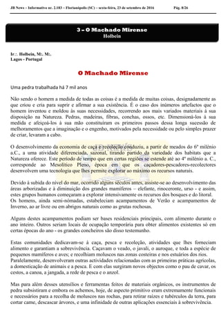 JB News – Informativo nr. 2.183 – Florianópolis (SC) – sexta-feira, 23 de setembro de 2016 Pág. 8/26
Ir Holbein, M:. M:.
Lagos - Portugal
O Machado Mirense
Uma pedra trabalhada há 7 mil anos
Não sendo o homem a medida de todas as coisas é a medida de muitas coisas, designadamente as
que criou e cria para suprir e afirmar a sua existência. É o caso dos inúmeros artefactos que o
homem inventou e moldou às suas necessidades, recorrendo aos mais variados materiais à sua
disposição na Natureza. Pedras, madeiras, fibras, conchas, ossos, etc. Dimensioná-los à sua
medida e afeiçoá-los à sua mão constituíram os primeiros passos dessa longa sucessão de
melhoramentos que a imaginação e o engenho, motivados pela necessidade ou pelo simples prazer
de criar, levaram a cabo.
O desenvolvimento da economia de caça e recoleção conduziu, a partir de meados do 6º milénio
a.C., a uma atividade diferenciada, sazonal, tirando partido da variedade dos habitats que a
Natureza oferece. Este período de tempo que em certas regiões se estende até ao 4º milénio a. C.,
corresponde ao Mesolítico Pleno, época em que os caçadores-pescadores-recolectores
desenvolvem uma tecnologia que lhes permite explorar ao máximo os recursos naturais.
Devido à subida do nível do mar, ocorrido alguns séculos antes, assiste-se ao desenvolvimento das
áreas arborizadas e à diminuição dos grandes mamíferos – elefante, rinoceronte, urso - e assim,
estes grupos humanos começaram a explorar intensivamente os recursos dos bosques e do litoral.
Os homens, ainda semi-nómadas, estabeleciam acampamentos de Verão e acampamentos de
Inverno, ao ar livre ou em abrigos naturais como as grutas rochosas.
Alguns destes acampamentos podiam ser bases residenciais principais, com alimento durante o
ano inteiro. Outros seriam locais de ocupação temporária para obter alimentos existentes só em
certas épocas do ano - os grandes concheiros são disso testemunho.
Estas comunidades dedicavam-se à caça, pesca e recoleção, atividades que lhes forneciam
alimento e garantiam a sobrevivência. Caçavam o veado, o javali, o auroque, e toda a espécie de
pequenos mamíferos e aves; e recolhiam moluscos nas zonas costeiras e nos estuários dos rios.
Paralelamente, desenvolveram outras actividades relacionadas com as primeiras práticas agrícolas,
a domesticação de animais e a pesca. E com elas surgiram novos objectos como o pau de cavar, os
cestos, a canoa, a jangada, a rede de pesca e o anzol.
Mas para além desses utensílios e ferramentas feitos de materiais orgânicos, os instrumentos de
pedra subsistiram e embora os achemos, hoje, de aspecto primitivo eram extremamente funcionais
e necessários para a recolha de moluscos nas rochas, para retirar raízes e tubérculos da terra, para
cortar carne, descascar árvores, e uma infinidade de outras aplicações essenciais à sobrevivência.
3 – O Machado Mirense
Holbein
 