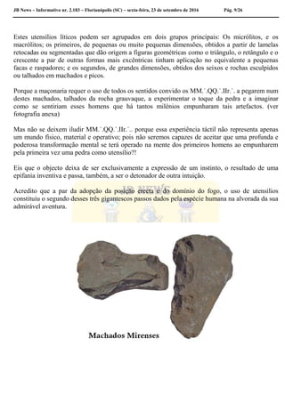 JB News – Informativo nr. 2.183 – Florianópolis (SC) – sexta-feira, 23 de setembro de 2016 Pág. 9/26
Estes utensílios líticos podem ser agrupados em dois grupos principais: Os micrólitos, e os
macrólitos; os primeiros, de pequenas ou muito pequenas dimensões, obtidos a partir de lamelas
retocadas ou segmentadas que dão origem a figuras geométricas como o triângulo, o retângulo e o
crescente a par de outras formas mais excêntricas tinham aplicação no equivalente a pequenas
facas e raspadores; e os segundos, de grandes dimensões, obtidos dos seixos e rochas esculpidos
ou talhados em machados e picos.
Porque a maçonaria requer o uso de todos os sentidos convido os MM.˙.QQ.˙.IIr.˙. a pegarem num
destes machados, talhados da rocha grauvaque, a experimentar o toque da pedra e a imaginar
como se sentiriam esses homens que há tantos milénios empunharam tais artefactos. (ver
fotografia anexa)
Mas não se deixem iludir MM.˙.QQ.˙.IIr.˙.. porque essa experiência táctil não representa apenas
um mundo físico, material e operativo; pois não seremos capazes de aceitar que uma profunda e
poderosa transformação mental se terá operado na mente dos primeiros homens ao empunharem
pela primeira vez uma pedra como utensílio?!
Eis que o objecto deixa de ser exclusivamente a expressão de um instinto, o resultado de uma
epifania inventiva e passa, também, a ser o detonador de outra intuição.
Acredito que a par da adopção da posição erecta e do domínio do fogo, o uso de utensílios
constituiu o segundo desses três gigantescos passos dados pela espécie humana na alvorada da sua
admirável aventura.
 