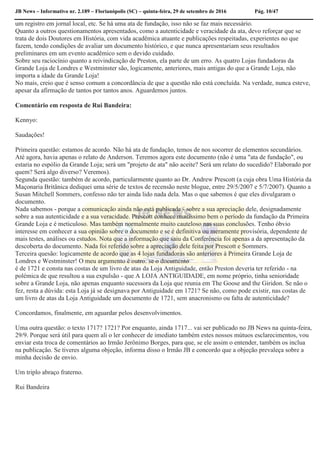JB News – Informativo nr. 2.189 – Florianópolis (SC) – quinta-feira, 29 de setembro de 2016 Pág. 10/47
um registro em jornal local, etc. Se há uma ata de fundação, isso não se faz mais necessário.
Quanto a outros questionamentos apresentados, como a autenticidade e veracidade da ata, devo reforçar que se
trata de dois Doutores em História, com vida acadêmica atuante e publicações respeitadas, experientes no que
fazem, tendo condições de avaliar um documento histórico, e que nunca apresentariam seus resultados
preliminares em um evento acadêmico sem o devido cuidado.
Sobre seu raciocínio quanto a reivindicação de Preston, ela parte de um erro. As quatro Lojas fundadoras da
Grande Loja de Londres e Westminster são, logicamente, anteriores, mais antigas do que a Grande Loja, não
importa a idade da Grande Loja!
No mais, creio que é senso comum a concordância de que a questão não está concluída. Na verdade, nunca esteve,
apesar da afirmação de tantos por tantos anos. Aguardemos juntos.
Comentário em resposta de Rui Bandeira:
Kennyo:
Saudações!
Primeira questão: estamos de acordo. Não há ata de fundação, temos de nos socorrer de elementos secundários.
Até agora, havia apenas o relato de Anderson. Teremos agora este documento (não é uma "ata de fundação", ou
estaria no espólio da Grande Loja; será um "projeto de ata" não aceite? Será um relato do sucedido? Elaborado por
quem? Será algo diverso? Veremos).
Segunda questão: também de acordo, particularmente quanto ao Dr. Andrew Prescott (a cuja obra Uma História da
Maçonaria Britânica dediquei uma série de textos de recensão neste blogue, entre 29/5/2007 e 5/7/2007). Quanto a
Susan Mitchell Sommers, confesso não ter ainda lido nada dela. Mas o que sabemos é que eles divulgaram o
documento.
Nada sabemos - porque a comunicação ainda não está publicada - sobre a sua apreciação dele, designadamente
sobre a sua autenticidade e a sua veracidade. Prescott conhece muitíssimo bem o período da fundação da Primeira
Grande Loja e é meticuloso. Mas também normalmente muito cauteloso nas suas conclusões. Tenho óbvio
interesse em conhecer a sua opinião sobre o documento e se é definitiva ou meramente provisória, dependente de
mais testes, análises ou estudos. Nota que a informação que saiu da Conferência foi apenas a da apresentação da
descoberta do documento. Nada foi referido sobre a apreciação dele feita por Prescott e Sommers.
Terceira quesão: logicamente de acordo que as 4 lojas fundadoras são anteriores à Primeira Grande Loja de
Londres e Westminster! O meu argumento é outro: se o documento
é de 1721 e consta nas costas de um livro de atas da Loja Antiguidade, então Preston deveria ter referido - na
polémica de que resultou a sua expulsão - que A LOJA ANTIGUIDADE, em nome próprio, tinha senioridade
sobre a Grande Loja, não apenas enquanto sucessora da Loja que reunia em The Goose and the Giridon. Se não o
fez, resta a dúvida: esta Loja já se designava por Antiguidade em 1721? Se não, como pode existir, nas costas de
um livro de atas da Loja Antiguidade um documento de 1721, sem anacronismo ou falta de autenticidade?
Concordamos, finalmente, em aguardar pelos desenvolvimentos.
Uma outra questão: o texto 1717? 1721? Por enquanto, ainda 1717... vai ser publicado no JB News na quinta-feira,
29/9. Porque será útil para quem ali o ler conhecer de imediato também estes nossos mútuos esclarecimentos, vou
enviar esta troca de comentários ao Irmão Jerônimo Borges, para que, se ele assim o entender, também os inclua
na publicação. Se tiveres alguma objeção, informa disso o Irmão JB e concordo que a objeção prevaleça sobre a
minha decisão de envio.
Um triplo abraço fraterno.
Rui Bandeira
 