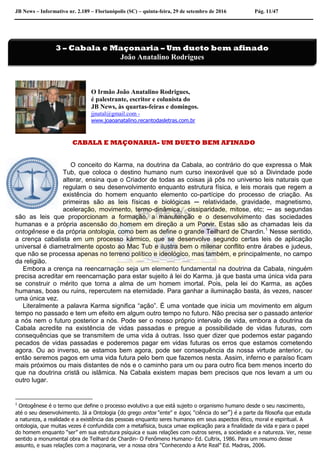 JB News – Informativo nr. 2.189 – Florianópolis (SC) – quinta-feira, 29 de setembro de 2016 Pág. 11/47
O Irmão João Anatalino Rodrigues,
é palestrante, escritor e colunista do
JB News, às quartas-feiras e domingos.
jjnatal@gmail.com -
www.joaoanatalino.recantodasletras.com.br
CABALA E MAÇONARIA- UM DUETO BEM AFINADO
O conceito do Karma, na doutrina da Cabala, ao contrário do que expressa o Mak
Tub, que coloca o destino humano num curso inexorável que só a Divindade pode
alterar, ensina que o Criador de todas as coisas já pôs no universo leis naturais que
regulam o seu desenvolvimento enquanto estrutura física, e leis morais que regem a
existência do homem enquanto elemento co-partícipe do processo de criação. As
primeiras são as leis físicas e biológicas ─ relatividade, gravidade, magnetismo,
aceleração, movimento, termo-dinâmica, cissiparidade, mitose, etc; ─ as segundas
são as leis que proporcionam a formação, a manutenção e o desenvolvimento das sociedades
humanas e a própria ascensão do homem em direção a um Porvir. Estas são as chamadas leis da
ontogênese e da própria ontologia, como bem as define o grande Teilhard de Chardin.1
Nesse sentido,
a crença cabalista em um processo kármico, que se desenvolve segundo certas leis de aplicação
universal é diametralmente oposto ao Mac Tub e ilustra bem o milenar conflito entre árabes e judeus,
que não se processa apenas no terreno político e ideológico, mas também, e principalmente, no campo
da religião.
Embora a crença na reencarnação seja um elemento fundamental na doutrina da Cabala, ninguém
precisa acreditar em reencarnação para estar sujeito á lei do Karma. já que basta uma única vida para
se construir o mérito que torna a alma de um homem imortal. Pois, pela lei do Karma, as ações
humanas, boas ou ruins, repercutem na eternidade. Para ganhar a iluminação basta, ás vezes, nascer
uma única vez.
Literalmente a palavra Karma significa “ação”. É uma vontade que inicia um movimento em algum
tempo no passado e tem um efeito em algum outro tempo no futuro. Não precisa ser o passado anterior
a nós nem o futuro posterior a nós. Pode ser o nosso próprio intervalo de vida, embora a doutrina da
Cabala acredite na existência de vidas passadas e pregue a possibilidade de vidas futuras, com
consequências que se transmitem de uma vida á outras. Isso quer dizer que podemos estar pagando
pecados de vidas passadas e poderemos pagar em vidas futuras os erros que estamos cometendo
agora. Ou ao inverso, se estamos bem agora, pode ser consequência da nossa virtude anterior, ou
então seremos pagos em uma vida futura pelo bem que fazemos nesta. Assim, inferno e paraíso ficam
mais próximos ou mais distantes de nós e o caminho para um ou para outro fica bem menos incerto do
que na doutrina cristã ou islâmica. Na Cabala existem mapas bem precisos que nos levam a um ou
outro lugar.
1
Ontogênese é o termo que define o processo evolutivo a que está sujeito o organismo humano desde o seu nascimento,
até o seu desenvolvimento. Já a Ontologia (do grego ontos "ente" e logoi, "ciência do ser") é a parte da filosofia que estuda
a natureza, a realidade e a existência das pessoas enquanto seres humanos em seus aspectos ético, moral e espiritual. A
ontologia, que muitas vezes é confundida com a metafísica, busca umae explicação para a finalidade da vida e para o papel
do homem enquanto “ser” em sua estrutura psíquica e suas relações com outros seres, a sociedade e a natureza. Ver, nesse
sentido a monumental obra de Teilhard de Chardin- O Fenômeno Humano- Ed. Cultrix, 1986. Para um resumo desse
assunto, e suas relações com a maçonaria, ver a nossa obra “Conhecendo a Arte Real” Ed. Madras, 2006.
3 – Cabala e Maçonaria – Um dueto bem afinado
João Anatalino Rodrigues
 