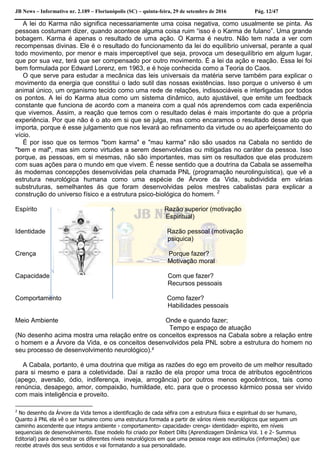 JB News – Informativo nr. 2.189 – Florianópolis (SC) – quinta-feira, 29 de setembro de 2016 Pág. 12/47
A lei do Karma não significa necessariamente uma coisa negativa, como usualmente se pinta. As
pessoas costumam dizer, quando acontece alguma coisa ruim “isso é o Karma de fulano”. Uma grande
bobagem. Karma é apenas o resultado de uma ação. O Karma é neutro. Não tem nada a ver com
recompensas divinas. Ele é o resultado do funcionamento da lei do equilíbrio universal, perante a qual
todo movimento, por menor e mais imperceptível que seja, provoca um desequilíbrio em algum lugar,
que por sua vez, terá que ser compensado por outro movimento. É a lei da ação e reação. Essa lei foi
bem formulada por Edward Lorenz, em 1963, e é hoje conhecida como a Teoria do Caos.
O que serve para estudar a mecânica das leis universais da matéria serve também para explicar o
movimento da energia que constitui o lado sutil das nossas existências. Isso porque o universo é um
animal único, um organismo tecido como uma rede de relações, indissociáveis e interligadas por todos
os pontos. A lei do Karma atua como um sistema dinâmico, auto ajustável, que emite um feedback
constante que funciona de acordo com a maneira com a qual nós aprendemos com cada experiência
que vivemos. Assim, a reação que temos com o resultado delas é mais importante do que a própria
experiência. Por que não é o ato em si que se julga, mas como encaramos o resultado desse ato que
importa, porque é esse julgamento que nos levará ao refinamento da virtude ou ao aperfeiçoamento do
vício.
É por isso que os termos "bom karma" e "mau karma" não são usados na Cabala no sentido de
"bem e mal", mas sim como virtudes a serem desenvolvidas ou mitigadas no caráter da pessoa. Isso
porque, as pessoas, em si mesmas, não são importantes, mas sim os resultados que elas produzem
com suas ações para o mundo em que vivem. É nesse sentido que a doutrina da Cabala se assemelha
ás modernas concepções desenvolvidas pela chamada PNL (programação neurolinguística), que vê a
estrutura neurológica humana como uma espécie de Árvore da Vida, subdividida em várias
substruturas, semelhantes ás que foram desenvolvidas pelos mestres cabalistas para explicar a
construção do universo físico e a estrutura psico-biológica do homem. 2
Espírito Razão superior (motivação
Espiritual)
Identidade Razão pessoal (motivação
psiquica)
Crença Porque fazer?
Motivação moral
Capacidade Com que fazer?
Recursos pessoais
Comportamento Como fazer?
Habilidades pessoais
Meio Ambiente Onde e quando fazer;
Tempo e espaço de atuação
(No desenho acima mostra uma relação entre os conceitos expressos na Cabala sobre a relação entre
o homem e a Árvore da Vida, e os conceitos desenvolvidos pela PNL sobre a estrutura do homem no
seu processo de desenvolvimento neurológico).²
A Cabala, portanto, é uma doutrina que mitiga as razões do ego em proveito de um melhor resultado
para si mesmo e para a coletividade. Daí a razão de ela propor uma troca de atributos egocêntricos
(apego, aversão, ódio, indiferença, inveja, arrogância) por outros menos egocêntricos, tais como
renúncia, desapego, amor, compaixão, humildade, etc. para que o processo kármico possa ser vivido
com mais inteligência e proveito.
2
No desenho da Árvore da Vida temos a identificação de cada séfira com a estrutura física e espiritual do ser humano,
Quanto á PNL ela vê o ser humano como uma estrutura formada a partir de vários níveis neurológicos que seguem um
caminho ascendente que integra ambiente › comportamento› capacidade› crença› identidade› espirito, em níveis
sequenciais de desenvolvimento. Esse modelo foi criado por Robert Dilts (Aprendizagem Dinâmica Vol. 1 e 2- Summus
Editorial) para demonstrar os diferentes níveis neurológicos em que uma pessoa reage aos estímulos (informações) que
recebe através dos seus sentidos e vai formatando a sua personalidade.
 