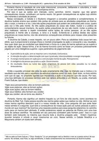 JB News – Informativo nr. 2.189 – Florianópolis (SC) – quinta-feira, 29 de setembro de 2016 Pág. 13/47
Portanto Karma é resultado de uma ação intencional, consciente, deliberada e voluntária, e nada
tem a ver com destino, fatalidade ou recompensa divina.
Por isso é que as ações sem intenção, como caminhar, dormir, respirar, que não geram
consequências morais, constituem um karma neutro. Só geram consequências as ações cujo arbítrio
são inerentes á atividade de pensar.
Nessa concepção, a Cabala e o Budismo chegaram a conceitos paralelos e complementares. A
doutrina budista ensina que existem três portas de entrada para as atividades prejudiciais ao Karma:
são o corpo, a mente e a voz. Lista três ações prejudiciais que podem ser praticadas pelo corpo, quatro
pela voz e três pela mente. As três ações prejudiciais do corpo são matar, roubar e a prática de
comportamento sexual impróprio. As quatro ações prejudiciais da voz são mentir, incitar a prática de
atos maldosos, caluniar e repetir inverdades sobre ações de outras pessoas. Já as três ações
prejudiciais á mente são a avareza, a raiva e a ilusão. Evitando-se a prática destas dez ações
prejudiciais ao nosso karma, nós não atrairemos consequências similares para nossas vidas presentes
ou futuras.
A doutrina da Cabala, a esse respeito, vai um pouco além. Para os cabalistas toda causa tem seu
efeito, que é proporcional á energia (física e mental) empregada na ação e consoante o seu resultado.
Isso quer dizer que as condições que determinam a força ou o peso do karma aplicam-se ao sujeito e
ao objeto da ação. Dessa forma, a lei do Karma funciona como se fosse um processo judiciosamente
julgado por uma inteligência superior, cujos parâmetros de julgamento são:
 A persistência da ação, sem se importar com o resultado; Contumácia.
 A intenção da ação e a determinação com que é praticada; Intencionalidade e energia empregada.
 A energia mental posta em ação para a estruturação mental da ação. Planejamento.
 A inteligência da pessoa que pratica a ação. Discernimento.
 Os resultados (bons ou ruins) das ações pregressas da pessoa (em vidas passadas ou na atual).
Antecedentes.
Então a questão principal não está na ação propriamente dita, mas na intenção que a motiva e no
resultado que ela trás para o equilíbrio da estrutura cósmica como um todo. Quer dizer, no livre arbítrio
com que se age, no propósito egoísta que impulsiona a ação e no prejuízo que ela causa. Por isso,
uma boa definição do processo kármico está nos versos atribuídos a um filósofo, ou poeta, chamado
Frank OutLaw, que dizem:
“Vigie seus pensamentos; eles se tornam palavras.
Vigie suas palavras; elas se tornam ações.
Vigie suas ações; elas se tornam hábitos.
Vigie seus hábitos; eles formam seu caráter.
Vigie seu caráter; ele se torna seu destino.”3
Portanto, Karma não significa um destino traçado ou um livro de vida escrito, como acontece na
doutrina do Mak Tub. Cada pessoa escolhe seu karma pelas ações que realiza na vida. Alinhar-se com
nosso karma significa descobrir qual é a nossa missão de vida. Uma pergunta útil que pode fazer
nesse sentido é a seguinte: qual será a consequência da nossa ação para as outras pessoas e para o
mundo em que vivemos? Se tivermos uma resposta positiva para essa pergunta estaremos no caminho
certo para um karma bem alinhado. E então poderemos repetir as palavras de Plotino com uma boa
dose de certeza científica: “As estrelas em seu percurso combatem pelo homem justo”. Isso é o que
também está traduzido na máxima que resume toda a doutrina pregada pela Ordem maçônica:
levantar templos á virtude e cavar masmorras ao vício. Nesse sentido, a Cabala filosófica e a
Maçonaria cantam um dueto bem afinado.
3
Não se sabe se Frank OutLaw ( “Chico- forada lei “) é um personagem real ou literário e nem se a poesia acima é de sua
autoria. Na verdade, essa frase, ou algo semelhante, é citada constantemente nos ensinamentos da doutrina budista.
 