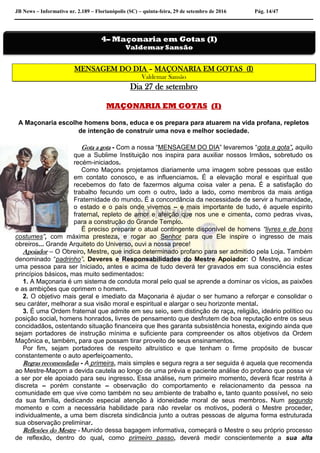 JB News – Informativo nr. 2.189 – Florianópolis (SC) – quinta-feira, 29 de setembro de 2016 Pág. 14/47
MENSAGEM DO DIA – MAÇONARIA EM GOTAS (I)
Valdemar Sansão
Dia 27 de setembro
MAÇONARIA EM GOTAS (I)
A Maçonaria escolhe homens bons, educa e os prepara para atuarem na vida profana, repletos
de intenção de construir uma nova e melhor sociedade.
Gota a gota - Com a nossa “MENSAGEM DO DIA” levaremos “gota a gota”, aquilo
que a Sublime Instituição nos inspira para auxiliar nossos Irmãos, sobretudo os
recém-iniciados.
Como Maçons projetamos diariamente uma imagem sobre pessoas que estão
em contato conosco, e as influenciamos. É a elevação moral e espiritual que
recebemos do fato de fazermos alguma coisa valer a pena. É a satisfação do
trabalho fecundo um com o outro, lado a lado, como membros da mais antiga
Fraternidade do mundo. É a concordância da necessidade de servir a humanidade,
o estado e o país onde vivemos – e mais importante de tudo, é aquele espirito
fraternal, repleto de amor e afeição que nos une e cimenta, como pedras vivas,
para a construção do Grande Templo.
É preciso preparar o atual contingente disponível de homens “livres e de bons
costumes”, com máxima presteza, e rogar ao Senhor para que Ele inspire o ingresso de mais
obreiros... Grande Arquiteto do Universo, ouvi a nossa prece!
Apoiador – O Obreiro, Mestre, que indica determinado profano para ser admitido pela Loja. Também
denominado “padrinho”. Deveres e Responsabilidades do Mestre Apoiador: O Mestre, ao indicar
uma pessoa para ser Iniciado, antes e acima de tudo deverá ter gravados em sua consciência estes
princípios básicos, mas muito sedimentados:
1. A Maçonaria é um sistema de conduta moral pelo qual se aprende a dominar os vícios, as paixões
e as ambições que oprimem o homem.
2. O objetivo mais geral e imediato da Maçonaria é ajudar o ser humano a reforçar e consolidar o
seu caráter, melhorar a sua visão moral e espiritual e alargar o seu horizonte mental.
3. É uma Ordem fraternal que admite em seu seio, sem distinção de raça, religião, ideário político ou
posição social, homens honrados, livres de pensamento que desfrutem de boa reputação entre os seus
concidadãos, ostentando situação financeira que lhes garanta subsistência honesta, exigindo ainda que
sejam portadores de instrução mínima e suficiente para compreender os altos objetivos da Ordem
Maçônica e, também, para que possam tirar proveito de seus ensinamentos.
Por fim, sejam portadores de respeito altruístico e que tenham o firme propósito de buscar
constantemente o auto aperfeiçoamento.
Regras recomendadas - A primeira, mais simples e segura regra a ser seguida é aquela que recomenda
ao Mestre-Maçom a devida cautela ao longo de uma prévia e paciente análise do profano que possa vir
a ser por ele apoiado para seu ingresso. Essa análise, num primeiro momento, deverá ficar restrita à
discreta – porém constante – observação do comportamento e relacionamento da pessoa na
comunidade em que vive como também no seu ambiente de trabalho e, tanto quanto possível, no seio
da sua família, dedicando especial atenção à idoneidade moral de seus membros. Num segundo
momento e com a necessária habilidade para não revelar os motivos, poderá o Mestre proceder,
individualmente, a uma bem discreta sindicância junto a outras pessoas de alguma forma estruturada
sua observação preliminar.
Reflexões do Mestre - Munido dessa bagagem informativa, começará o Mestre o seu próprio processo
de reflexão, dentro do qual, como primeiro passo, deverá medir conscientemente a sua alta
4– Maçonaria em Gotas (I)
Valdemar Sansão
 