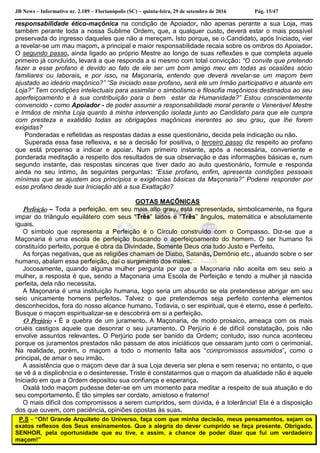 JB News – Informativo nr. 2.189 – Florianópolis (SC) – quinta-feira, 29 de setembro de 2016 Pág. 15/47
responsabilidade ético-maçônica na condição de Apoiador, não apenas perante a sua Loja, mas
também perante toda a nossa Sublime Ordem, que, a qualquer custo, deverá estar o mais possível
preservada do ingresso daqueles que não a mereçam. Isto porque, se o Candidato, após Iniciado, vier
a revelar-se um mau maçom, a principal e maior responsabilidade recaia sobre os ombros do Apoiador.
O segundo passo, ainda ligado ao próprio Mestre ao longo de suas reflexões e que completa aquele
primeiro já concluído, levará a que responda a si mesmo com total convicção: “O convite que pretendo
fazer a esse profano é devido ao fato de ele ser um bom amigo meu em todas as ocasiões sócio
familiares ou laborais, e por isso, na Maçonaria, entendo que deverá revelar-se um maçom bem
ajustado ao ideário maçônico?” “Se iniciado esse profano, será ele um Irmão participativo e atuante em
Loja?” Tem condições intelectuais para assimilar o simbolismo e filosofia maçônicos destinados ao seu
aperfeiçoamento e à sua contribuição para o bem estar da Humanidade?” Estou conscientemente
convencido - como Apoiador - de poder assumir a responsabilidade moral perante o Venerável Mestre
e Irmãos de minha Loja quanto à minha intervenção isolada junto ao Candidato para que ele cumpra
com presteza e exatidão todas as obrigações maçônicas inerentes ao seu grau, que lhe forem
exigidas?
Ponderadas e refletidas as respostas dadas a esse questionário, decida pela indicação ou não.
Superada essa fase reflexiva, e se a decisão for positiva, o terceiro passo diz respeito ao profano
que está propenso a indicar e apoiar. Num primeiro instante, após a necessária, conveniente e
ponderada meditação a respeito dos resultados de sua observação e das informações básicas e, num
segundo instante, das respostas sinceras que tiver dado ao auto questionário, formule e responda
ainda no seu íntimo, às seguintes perguntas: “Esse profano, enfim, apresenta condições pessoais
mínimas que se ajustem aos princípios e exigências básicas da Maçonaria?” Poderei responder por
esse profano desde sua Iniciação até a sua Exaltação?
GOTAS MAÇÔNICAS
Perfeição – Toda a perfeição, em seu mais alto grau, está representada, simbolicamente, na figura
impar do triângulo equilátero com seus “Três” lados e “Três” ângulos, matemática e absolutamente
iguais.
O símbolo que representa a Perfeição é o Círculo construído com o Compasso. Diz-se que a
Maçonaria é uma escola de perfeição buscando o aperfeiçoamento do homem. O ser humano foi
constituído perfeito, porque é obra da Divindade. Somente Deus cria tudo Justo e Perfeito.
As forças negativas, que as religiões chamam de Diabo, Satanás, Demônio etc., atuando sobre o ser
humano, abalam essa perfeição, daí o surgimento dos males.
Jocosamente, quando alguma mulher pergunta por que a Maçonaria não aceita em seu seio a
mulher, a resposta é que, sendo a Maçonaria uma Escola de Perfeição e tendo a mulher já nascida
perfeita, dela não necessita.
A Maçonaria é uma instituição humana, logo seria um absurdo se ela pretendesse abrigar em seu
seio unicamente homens perfeitos. Talvez o que pretendemos seja perfeito contenha elementos
desconhecidos, fora do nosso alcance humano. Todavia, o ser espiritual, que é eterno, esse é perfeito.
Busque o maçom espiritualizar-se e descobrirá em si a perfeição.
O Perjúrio - É a quebra de um juramento. A Maçonaria, de modo prosaico, ameaça com os mais
cruéis castigos aquele que desonrar o seu juramento. O Perjúrio é de difícil constatação, pois não
envolve assuntos relevantes. O Perjúrio pode ser banido da Ordem; contudo, isso nunca aconteceu
porque os juramentos prestados não passam de atos iniciáticos que cessaram junto com o cerimonial.
Na realidade, porém, o maçom a todo o momento falta aos “compromissos assumidos”, como o
principal, de amar o seu irmão.
A assistência que o maçom deve dar à sua Loja deveria ser plena e sem reserva; no entanto, o que
se vê á a displicência e o desinteresse. Triste é constatarmos que o maçom da atualidade não é aquele
Iniciado em que a Ordem depositou sua confiança e esperança.
Oxalá todo maçom pudesse deter-se em um momento para meditar a respeito de sua atuação e do
seu comportamento. É tão simples ser cordato, amistoso e fraterno!
O mais difícil dos compromissos a serem cumpridos, sem dúvida, é a tolerância! Ela é a disposição
dos que ouvem, com paciência, opiniões opostas às suas.
P.S - “Oh! Grande Arquiteto do Universo, faça com que minha decisão, meus pensamentos, sejam os
exatos reflexos dos Seus ensinamentos. Que a alegria do dever cumprido se faça presente. Obrigado,
SENHOR, pela oportunidade que eu tive, e assim, a chance de poder dizer que fui um verdadeiro
maçom!”
 