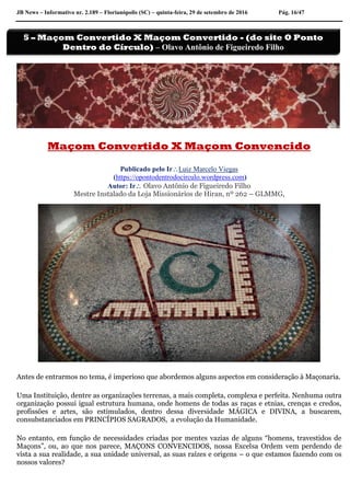 JB News – Informativo nr. 2.189 – Florianópolis (SC) – quinta-feira, 29 de setembro de 2016 Pág. 16/47
Maçom Convertido X Maçom Convencido
Publicado pelo IrLuiz Marcelo Viegas
(https://opontodentrodocirculo.wordpress.com)
Autor: Ir Olavo Antônio de Figueiredo Filho
Mestre Instalado da Loja Missionários de Hiran, nº 262 – GLMMG,
Antes de entrarmos no tema, é imperioso que abordemos alguns aspectos em consideração à Maçonaria.
Uma Instituição, dentre as organizações terrenas, a mais completa, complexa e perfeita. Nenhuma outra
organização possui igual estrutura humana, onde homens de todas as raças e etnias, crenças e credos,
profissões e artes, são estimulados, dentro dessa diversidade MÁGICA e DIVINA, a buscarem,
consubstanciados em PRINCÍPIOS SAGRADOS, a evolução da Humanidade.
No entanto, em função de necessidades criadas por mentes vazias de alguns “homens, travestidos de
Maçons”, ou, ao que nos parece, MAÇONS CONVENCIDOS, nossa Excelsa Ordem vem perdendo de
vista a sua realidade, a sua unidade universal, as suas raízes e origens – o que estamos fazendo com os
nossos valores?
5 – Maçom Convertido X Maçom Convertido - (do site O Ponto
Dentro do Círculo) – Olavo Antônio de Figueiredo Filho
 