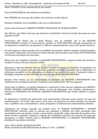 JB News – Informativo nr. 2.189 – Florianópolis (SC) – quinta-feira, 29 de setembro de 2016 Pág. 18/47
Muita VAIDADE ou não compreensão de sua missão?
Pouca HUMILDADE por não saberem seu tamanho?
Que LÍDERES são esses que não sonham, não motivam e só dão ordens?
Sentimos satisfação com as medalhas e não com o conhecimento!
O que vamos levar para o ORIENTE ETERNO? MEDALHAS OU AS BOAS AÇÕES?
Que Mestres, que Líderes são esses que preferem as efemérides à busca da solução das causas de nossa
pequenez social?
Convivemos com muitos que se dizem Maçons, mas, na realidade, são os tais MAÇONS
CONVENCIDOS. Grandes no convencimento, grandes no AUTO-ENGANO, deixando transparecer na
sua ignorância e insipiência, sua pequenez e a falta de comprometimento, tanto social quanto maçônico.
No auto-engano se acham grandes, mas na realidade são pequenos, ínfimos, tacanhos, desinteressados e
sem espírito colaborador; são mestres na crítica indevida, pseudo-sábios, que tentam AUTO-ENGANAR
os tolos que comungam com suas ações.
Resta, pois, aos verdadeiros Iniciados, os MAÇONS CONVERTIDOS, a urgente revisão dos conceitos e
corrigir os rumos, a fim de evitarmos o CAOS.
Maçonaria é vida! Sua filosofia induz ao iniciado vivenciar os ditames da Liberdade, da Igualdade e da
Fraternidade. No entanto, para que seja vivida, praticada e sentida, é necessário que a conheçamos; só
poderemos entendê-la se nos dedicarmos ao estudo e à sua prática com amor; é necessário cultuar a
humildade, despindo-nos da VAIDADE, tão marcante nos MAÇONS CONVENCIDOS.
Quantos tolos tentam, na sua mediocridade, se passarem por MAÇONS CONVERTIDOS! Seus
semblantes não conseguem mascarar e traduzem o que realmente são. Não nos enganam…
Assim como os hábitos e as atitudes fortalecem e constroem as vidas, dos que realmente são LIMPOS e
PUROS (MAÇONS CONVERTIDOS), dentro, ou fora da Maçonaria, mas, também, enfraquecem e
destroem os PROFANOS DE AVENTAL (MAÇONS CONVENCIDOS) que tentam ludibriar a própria
sombra.
Na Maçonaria, à medida que absorvemos seus ensinamentos, firmamos nossos passos em busca do
aperfeiçoamento. Ler muito, falar menos, ouvir mais, nos posiciona em esferas elevadas, em sintonia
com o equilíbrio, com a racionalidade e, assim, dissipamos os obstáculos das materialidades primárias.
Poderíamos nos alongar traçando um paralelo entre ser MAÇOM CONVERTIDO e MAÇOM
CONVENCIDO; discorrer sobre as tristezas que empanam a Sublime Arte Real, apontando mais
características dos que ajudam a inchar a nossa Ordem, dando-lhe a falsa impressão de grandeza, mas,
diante da breve exposição, deixamos à reflexão dos verdadeiros Iniciados (os convictos da causa que
abraçaram), o melhor conceito para os MAÇONS CONVENCIDOS e os MAÇONS CONVERTIDOS,
advindas de suas sábias conclusões.
Autor: Olavo Antônio de Figueiredo Filho
Mestre Instalado da ARLS Missionários de Hiran, nº 262 – GLMMG,
 