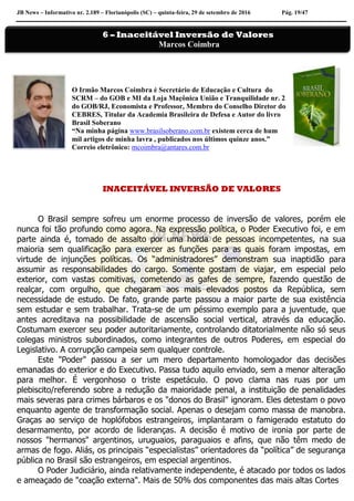 JB News – Informativo nr. 2.189 – Florianópolis (SC) – quinta-feira, 29 de setembro de 2016 Pág. 19/47
O Irmão Marcos Coimbra é Secretário de Educação e Cultura do
SCRM – do GOB e MI da Loja Maçônica União e Tranquilidade nr. 2
do GOB/RJ, Economista e Professor, Membro do Conselho Diretor do
CEBRES, Titular da Academia Brasileira de Defesa e Autor do livro
Brasil Soberano
“Na minha página www.brasilsoberano.com.br existem cerca de hum
mil artigos de minha lavra , publicados nos últimos quinze anos.”
Correio eletrônico: mcoimbra@antares.com.br
INACEITÁVEL INVERSÃO DE VALORES
O Brasil sempre sofreu um enorme processo de inversão de valores, porém ele
nunca foi tão profundo como agora. Na expressão política, o Poder Executivo foi, e em
parte ainda é, tomado de assalto por uma horda de pessoas incompetentes, na sua
maioria sem qualificação para exercer as funções para as quais foram impostas, em
virtude de injunções políticas. Os “administradores” demonstram sua inaptidão para
assumir as responsabilidades do cargo. Somente gostam de viajar, em especial pelo
exterior, com vastas comitivas, cometendo as gafes de sempre, fazendo questão de
realçar, com orgulho, que chegaram aos mais elevados postos da República, sem
necessidade de estudo. De fato, grande parte passou a maior parte de sua existência
sem estudar e sem trabalhar. Trata-se de um péssimo exemplo para a juventude, que
antes acreditava na possibilidade de ascensão social vertical, através da educação.
Costumam exercer seu poder autoritariamente, controlando ditatorialmente não só seus
colegas ministros subordinados, como integrantes de outros Poderes, em especial do
Legislativo. A corrupção campeia sem qualquer controle.
Este "Poder" passou a ser um mero departamento homologador das decisões
emanadas do exterior e do Executivo. Passa tudo aquilo enviado, sem a menor alteração
para melhor. É vergonhoso o triste espetáculo. O povo clama nas ruas por um
plebiscito/referendo sobre a redução da maioridade penal, a instituição de penalidades
mais severas para crimes bárbaros e os "donos do Brasil" ignoram. Eles detestam o povo
enquanto agente de transformação social. Apenas o desejam como massa de manobra.
Graças ao serviço de hoplófobos estrangeiros, implantaram o famigerado estatuto do
desarmamento, por acordo de lideranças. A decisão é motivo de ironia por parte de
nossos "hermanos" argentinos, uruguaios, paraguaios e afins, que não têm medo de
armas de fogo. Aliás, os principais “especialistas” orientadores da “política” de segurança
pública no Brasil são estrangeiros, em especial argentinos.
O Poder Judiciário, ainda relativamente independente, é atacado por todos os lados
e ameaçado de "coação externa". Mais de 50% dos componentes das mais altas Cortes
6 – Inaceitável Inversão de Valores
Marcos Coimbra
 