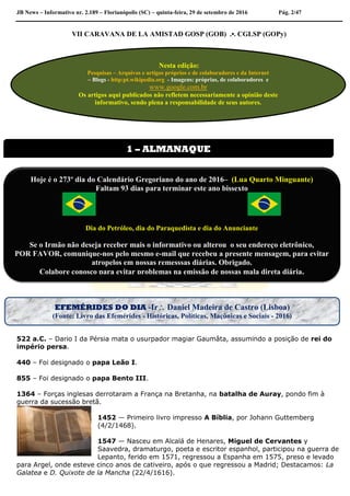JB News – Informativo nr. 2.189 – Florianópolis (SC) – quinta-feira, 29 de setembro de 2016 Pág. 2/47
VII CARAVANA DE LA AMISTAD GOSP (GOB) .•. CGLSP (GOPy)
522 a.C. – Dario I da Pérsia mata o usurpador magiar Gaumâta, assumindo a posição de rei do
império persa.
440 – Foi designado o papa Leão I.
855 – Foi designado o papa Bento III.
1364 – Forças inglesas derrotaram a França na Bretanha, na batalha de Auray, pondo fim à
guerra da sucessão bretã.
1452 — Primeiro livro impresso A Bíblia, por Johann Guttemberg
(4/2/1468).
1547 — Nasceu em Alcalá de Henares, Miguel de Cervantes y
Saavedra, dramaturgo, poeta e escritor espanhol, participou na guerra de
Lepanto, ferido em 1571, regressou a Espanha em 1575, preso e levado
para Argel, onde esteve cinco anos de cativeiro, após o que regressou a Madrid; Destacamos: La
Galatea e D. Quixote de la Mancha (22/4/1616).
Nesta edição:
Pesquisas – Arquivos e artigos próprios e de colaboradores e da Internet
– Blogs - http:pt.wikipedia.org - Imagens: próprias, de colaboradores e
www.google.com.br
Os artigos aqui publicados não refletem necessariamente a opinião deste
informativo, sendo plena a responsabilidade de seus autores.
1 – ALMANAQUE
Hoje é o 273º dia do Calendário Gregoriano do ano de 2016– (Lua Quarto Minguante)
Faltam 93 dias para terminar este ano bissexto
Dia do Petróleo, dia do Paraquedista e dia do Anunciante
Se o Irmão não deseja receber mais o informativo ou alterou o seu endereço eletrônico,
POR FAVOR, comunique-nos pelo mesmo e-mail que recebeu a presente mensagem, para evitar
atropelos em nossas remesssas diárias. Obrigado.
Colabore conosco para evitar problemas na emissão de nossas mala direta diária.
EFEMÉRIDES DO DIA -Ir Daniel Madeira de Castro (Lisboa)
(Fonte: Livro das Efemérides - Históricas, Políticas, Maçônicas e Sociais - 2016)
 