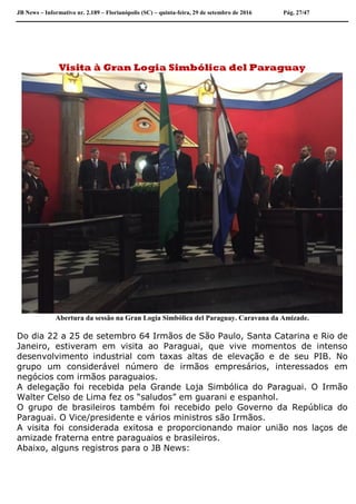 JB News – Informativo nr. 2.189 – Florianópolis (SC) – quinta-feira, 29 de setembro de 2016 Pág. 27/47
Visita à Gran Logia Simbólica del Paraguay
Abertura da sessão na Gran Logia Simbólica del Paraguay. Caravana da Amizade.
Do dia 22 a 25 de setembro 64 Irmãos de São Paulo, Santa Catarina e Rio de
Janeiro, estiveram em visita ao Paraguai, que vive momentos de intenso
desenvolvimento industrial com taxas altas de elevação e de seu PIB. No
grupo um considerável número de irmãos empresários, interessados em
negócios com irmãos paraguaios.
A delegação foi recebida pela Grande Loja Simbólica do Paraguai. O Irmão
Walter Celso de Lima fez os “saludos” em guarani e espanhol.
O grupo de brasileiros também foi recebido pelo Governo da República do
Paraguai. O Vice/presidente e vários ministros são Irmãos.
A visita foi considerada exitosa e proporcionando maior união nos laços de
amizade fraterna entre paraguaios e brasileiros.
Abaixo, alguns registros para o JB News:
 
