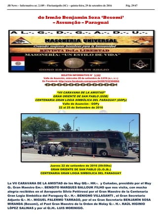 JB News – Informativo nr. 2.189 – Florianópolis (SC) – quinta-feira, 29 de setembro de 2016 Pág. 29/47
do Irmão Benjamin Soza ‘Besomi’
– Assunção – Paraguai
BOLETIN INFORMATIVO N° 3.342
Valle de Asunción, miércoles 28 de setiembre de 2.016 (e.•. v.•.)
En Facebook: http://www.facebook.com/groups/243967232304064/
“VII CARAVANA DE LA AMISTAD”
GRAN ORIENTE DE SAN PABLO (GOB)
CENTENARIA GRAN LOGIA SIMBÒLICA DEL PARAGUAY (GOPy)
Valle de Asunciòn - GOPy
22 al 25 de Setiembre de 2016
Jueves 22 de setiembre de 2016 (09:50hs)
GRAN ORIENTE DE SAN PABLO (G:.O:.B:.)
CENTENARIA GRAN LOGIA SIMBOLICA DEL PARAGUAY
La VII CARAVANA DE LA AMISTAD de los Muy QQ.•. HH.•. y Cuñadas, presidido por el Muy
Q:. Gran Maestro Em.•. BENDITO MARQUES BALLOUK FILHO que nos visita, con mucha
alegría recibidos en el Aeropuerto Silvio Pettirossi por el Gran Maestro de la Centenaria
Gran Logia Simbólica del Paraguay Q.•. H.•. BENIGNO VILLASANTI , el Gran Secretario
Adjunto Q.•. H.•. MIGUEL PALERMO TARRAGO, por el ex Gran Secretario BENJAMÌN SOSA
MIRANDA (Besomi), el Past Gran Maestro de la Orden de Molay Q.•. H.•. RAÙL HIGINIO
LÒPEZ SALINAS y por el Q:.H:. LUIS MORINIGO.
 