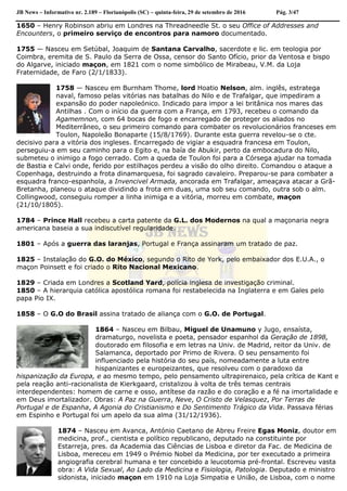 JB News – Informativo nr. 2.189 – Florianópolis (SC) – quinta-feira, 29 de setembro de 2016 Pág. 3/47
1650 – Henry Robinson abriu em Londres na Threadneedle St. o seu Office of Addresses and
Encounters, o primeiro serviço de encontros para namoro documentado.
1755 — Nasceu em Setúbal, Joaquim de Santana Carvalho, sacerdote e lic. em teologia por
Coimbra, eremita de S. Paulo da Serra de Ossa, censor do Santo Ofício, prior da Ventosa e bispo
do Algarve, iniciado maçon, em 1821 com o nome simbólico de Mirabeau, V.M. da Loja
Fraternidade, de Faro (2/1/1833).
1758 — Nasceu em Burnham Thome, lord Hoatio Nelson, alm. inglês, estratega
naval, famoso pelas vitórias nas batalhas do Nilo e de Trafalgar, que impediram a
expansão do poder napoleónico. Indicado para impor a lei britânica nos mares das
Antilhas . Com o início da guerra com a França, em 1793, recebeu o comando da
Agamemnon, com 64 bocas de fogo e encarregado de proteger os aliados no
Mediterrâneo, o seu primeiro comando para combater os revolucionários franceses em
Toulon, Napoleão Bonaparte (15/8/1769). Durante esta guerra revelou-se o cte.
decisivo para a vitória dos ingleses. Encarregado de vigiar a esquadra francesa em Toulon,
perseguiu-a em seu caminho para o Egito e, na baía de Abukir, perto da embocadura do Nilo,
submeteu o inimigo a fogo cerrado. Com a queda de Toulon foi para a Córsega ajudar na tomada
de Bastia e Calvi onde, ferido por estilhaços perdeu a visão do olho direito. Comandou o ataque a
Copenhaga, destruindo a frota dinamarquesa, foi sagrado cavaleiro. Preparou-se para combater a
esquadra franco-espanhola, a Invencivel Armada, ancorada em Trafalgar, ameaçava atacar a Grã-
Bretanha, planeou o ataque dividindo a frota em duas, uma sob seu comando, outra sob o alm.
Collingwood, conseguiu romper a linha inimiga e a vitória, morreu em combate, maçon
(21/10/1805).
1784 – Prince Hall recebeu a carta patente da G.L. dos Modernos na qual a maçonaria negra
americana baseia a sua indiscutível regularidade.
1801 – Após a guerra das laranjas, Portugal e França assinaram um tratado de paz.
1825 – Instalação do G.O. do México, segundo o Rito de York, pelo embaixador dos E.U.A., o
maçon Poinsett e foi criado o Rito Nacional Mexicano.
1829 – Criada em Londres a Scotland Yard, polícia inglesa de investigação criminal.
1850 – A hierarquia católica apostólica romana foi restabelecida na Inglaterra e em Gales pelo
papa Pio IX.
1858 – O G.O do Brasil assina tratado de aliança com o G.O. de Portugal.
1864 – Nasceu em Bilbau, Miguel de Unamuno y Jugo, ensaísta,
dramaturgo, novelista e poeta, pensador espanhol da Geração de 1898,
doutorado em filosofia e em letras na Univ. de Madrid, reitor da Univ. de
Salamanca, deportado por Primo de Rivera. O seu pensamento foi
influenciado pela história do seu país, nomeadamente a luta entre
hispanizantes e europeizantes, que resolveu com o paradoxo da
hispanização da Europa, e ao mesmo tempo, pelo pensamento ultrapirenaico, pela crítica de Kant e
pela reação anti-racionalista de Kierkgaard, cristalizou à volta de três temas centrais
interdependentes: homem de carne e osso, antítese da razão e do coração e a fé na imortalidade e
em Deus imortalizador. Obras: A Paz na Guerra, Neve, O Cristo de Velasquez, Por Terras de
Portugal e de Espanha, A Agonia do Cristianismo e Do Sentimento Trágico da Vida. Passava férias
em Espinho e Portugal foi um apelo da sua alma (31/12/1936).
1874 – Nasceu em Avanca, António Caetano de Abreu Freire Egas Moniz, doutor em
medicina, prof., cientista e político republicano, deputado na constituinte por
Estarreja, pres. da Academia das Ciências de Lisboa e diretor da Fac. de Medicina de
Lisboa, mereceu em 1949 o Prémio Nobel da Medicina, por ter executado a primeira
angiografia cerebral humana e ter concebido a leucotomia pré-frontal. Escreveu vasta
obra: A Vida Sexual, Ao Lado da Medicina e Fisiologia, Patologia. Deputado e ministro
sidonista, iniciado maçon em 1910 na Loja Simpatia e União, de Lisboa, com o nome
 