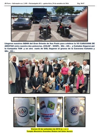 JB News – Informativo nr. 2.189 – Florianópolis (SC) – quinta-feira, 29 de setembro de 2016 Pág. 30/47
Llegaron nuestros QQHH del Gran Oriente de Sao Paulo para celebrar la VII CARAVANA DE
AMISTAD entre nuestra dos potencias. (CGLSP – GOSP). QQ.•. HH.•. y Cuñadas llegaron por
la Compañía TAN y en otro vuelo de GOL llegaron el grueso de la Caravana Cuñadas y
QQ.•. HH.•.
Viernes 22 de setiembre de 2016 (e .•.v.•.)
Templo Masónico González Rioboò del Solar Aurora
 