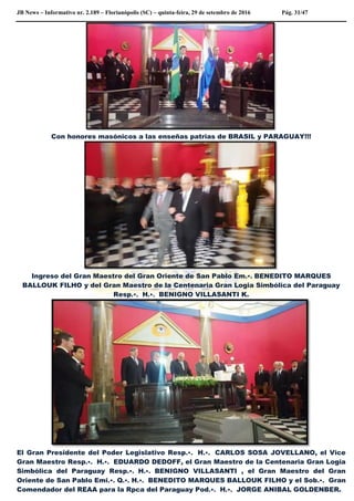JB News – Informativo nr. 2.189 – Florianópolis (SC) – quinta-feira, 29 de setembro de 2016 Pág. 31/47
Con honores masónicos a las enseñas patrias de BRASIL y PARAGUAY!!!
Ingreso del Gran Maestro del Gran Oriente de San Pablo Em.•. BENEDITO MARQUES
BALLOUK FILHO y del Gran Maestro de la Centenaria Gran Logia Simbólica del Paraguay
Resp.•. H.•. BENIGNO VILLASANTI K.
El Gran Presidente del Poder Legislativo Resp.•. H.•. CARLOS SOSA JOVELLANO, el Vice
Gran Maestro Resp.•. H.•. EDUARDO DEDOFF, el Gran Maestro de la Centenaria Gran Logia
Simbólica del Paraguay Resp.•. H.•. BENIGNO VILLASANTI , el Gran Maestro del Gran
Oriente de San Pablo Emi.•. Q.•. H.•. BENEDITO MARQUES BALLOUK FILHO y el Sob.•. Gran
Comendador del REAA para la Rpca del Paraguay Pod.•. H.•. JORGE ANIBAL GOLDENBER.
 