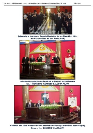JB News – Informativo nr. 2.189 – Florianópolis (SC) – quinta-feira, 29 de setembro de 2016 Pág. 32/47
Aplausois al ingreso al Templo Masónico de los Muy QQ.•. HH.•.
del Gran Oriente de San Pablo (GOB)
Sostenidos aplausos de la noche al Muy Q.•. Gran Maestro
Em.•. BENEDITO MARQUES BALLOUK FILHO
Palabras del Gran Maestro de la Centenaria Gran Logia Simbólica del Paraguay
Resp.•. H.•. BENIGNO VILLASANTI
 
