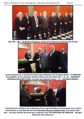 JB News – Informativo nr. 2.189 – Florianópolis (SC) – quinta-feira, 29 de setembro de 2016 Pág. 36/47
Muy QQ.•. HH.•. de Brasil y Paraguay, unidos en la fraterna y emocionante Tenida
el Gran Maestro de la Centenaria Gran Logia Simbólica del Paraguay Resp.•. H BENIGNO
VILLASANTI, el Gran Maestro del Gran Oriente de San Pablo Emi.•. Q.•. H.•. BENEDITO
MARQUES BALLOUK FILHO y el Vice Gran Maestro Resp.•. H.•. EDUARDO DEDOFF.
“Contentos los miembros de la Auténtica Gran Logia Simbólica del Paraguay con la visita
del Eminente y muy Querido Hermano Benedito Marques Ballouk Filho y los demás QQ.•.
HH.•. del Gran Oriente Do Brasil que componen esta VII CARAVANA DE AMISTAD. Benigno
Villasanti, Gran Maestro.”
 
