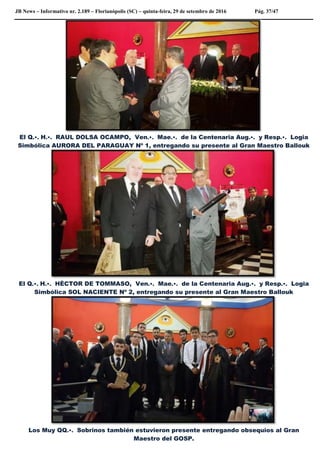 JB News – Informativo nr. 2.189 – Florianópolis (SC) – quinta-feira, 29 de setembro de 2016 Pág. 37/47
El Q.•. H.•. RAUL DOLSA OCAMPO, Ven.•. Mae.•. de la Centenaria Aug.•. y Resp.•. Logia
Simbólica AURORA DEL PARAGUAY Nº 1, entregando su presente al Gran Maestro Ballouk
El Q.•. H.•. HÈCTOR DE TOMMASO, Ven.•. Mae.•. de la Centenaria Aug.•. y Resp.•. Logia
Simbólica SOL NACIENTE Nº 2, entregando su presente al Gran Maestro Ballouk
Los Muy QQ.•. Sobrinos también estuvieron presente entregando obsequios al Gran
Maestro del GOSP.
 