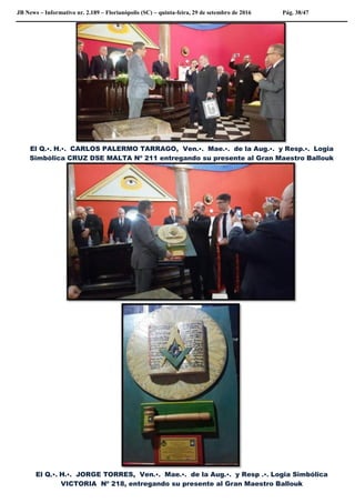JB News – Informativo nr. 2.189 – Florianópolis (SC) – quinta-feira, 29 de setembro de 2016 Pág. 38/47
El Q.•. H.•. CARLOS PALERMO TARRAGO, Ven.•. Mae.•. de la Aug.•. y Resp.•. Logia
Simbólica CRUZ DSE MALTA Nº 211 entregando su presente al Gran Maestro Ballouk
El Q.•. H.•. JORGE TORRES, Ven.•. Mae.•. de la Aug.•. y Resp .•. Logia Simbólica
VICTORIA Nº 218, entregando su presente al Gran Maestro Ballouk
 