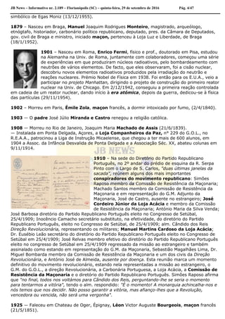 JB News – Informativo nr. 2.189 – Florianópolis (SC) – quinta-feira, 29 de setembro de 2016 Pág. 4/47
simbólico de Egas Moniz (13/12/1955).
1879 – Nasceu em Braga, Manuel Joaquim Rodrigues Monteiro, magistrado, arqueólogo,
etnógtafo, historiador, carbonário político republicano, deputado, pres. da Câmara de Deputados,
gov. civil de Braga e ministro, iniciado maçon, pertenceu à Loja Luz e Liberdade, de Braga
(18/1/1952).
1901 – Nasceu em Roma, Enrico Fermi, físico e prof., doutorado em Pisa, estudou
na Alemanha na Univ. de Roma, juntamente com colaboradores, começou uma série
de experiências em que produziram núcleos radioativos, pelo bombardeamento com
neutrões de vários elementos. De facto, que eles observaram, foi a cisão nuclear,
descobriu novos elementos radioativos produzidos pela irradiação do neutrão e
reações nucleares. Prémio Nobel de Física em 1938. Foi então para os E.U.A., veio a
participar no projeto Manhattan, dirigindo o projeto de construção do primeiro reator
nuclear na Univ. de Chicago. Em 2/12/1942, conseguiu a primeira reação controlada
em cadeia de um reator nuclear, dando início à era atómica, depois da guerra, dedicou-se à física
das partículas (29/11/1954).
1902 – Morreu em Paris, Émile Zola, maçon francês, a dormir intoxicado por fumo, (2/4/1840).
1903 — O padre José Júlio Miranda e Castro renegou a religião católica.
1908 — Morreu no Rio de Janeiro, Joaquim Maria Machado de Assis (21/6/1839).
— Instalada em Ponta Delgada, Açores, a Loja Companheiros da Paz, n° 229 do G.O.L., no
R.E.A.A., patrocinou a Liga de Instrução Micaelense, que chegou a ter mais de 600 alunos, em
1904 a Assoc. da Infância Desvalida de Ponta Delgada e a Associação Séc. XX, abateu colunas em
9/11/1914.
1910 – Na sede do Diretório do Partido Republicano
Português, no 2º andar do prédio de esquina da R. Serpa
Pinto com o Largo de S. Carlos, "duas últimas janelas da
sacada", reúnem alguns dos mais importantes
conspiradores do movimento republicano: Simões
Raposo membro da Comissão de Resistência da Maçonaria;
Machado Santos membro da Comissão de Resistência da
Maçonaria e em representação do G.M. Adjunto da
Maçonaria, José de Castro, ausente no estrangeiro; José
Cordeiro Júnior da Loja Acácia e membro da Comissão
de Resistência da Maçonaria; António Maria da Silva Venda;
José Barbosa diretório do Partido Republicano Português eleito no Congresso de Setúbal,
25/4/1909; Inocêncio Camacho secretário substituto, na efetividade, do diretório do Partido
Republicano Português, eleito no Congresso de Setúbal, de 25/4/1909; alm. Cândido dos Reis
Direção Revolucionária, representando os militares; Manuel Martins Cardoso da Loja Acácia;
Dr. Eusébio Leão secretário do diretório do Partido Republicano Português eleito no Congresso de
Setúbal em 25/4/1909; José Relvas membro efetivo do diretório do Partido Republicano Português
eleito no congresso de Setúbal em 25/4/1909 regressado da missão ao estrangeiro e também
assinalado como estando em representação do G.M. da Maçonaria, Sebastião Magalhães Lima, Dr.
Miguel Bombarda membro da Comissão de Resistência da Maçonaria e um dos civis da Direção
Revolucionária, e António José de Almeida, ausente por doença. Esta reunião marca um momento
definitivo do movimento revolucionário, estando nela representadas a missão ao estrangeiro, o
G.M. do G.O.L., a direção Revolucionária, a Carbonária Portuguesa, a Loja Acácia, a Comissão de
Resistência da Maçonaria e o diretório do Partido Republicano Português. Simões Raposo afirma
que "no final, todos nos voltámos para Cândido dos Reis, perguntando-lhe se seria o momento
para tentarmos a vitória", tendo o alm. respondido: "É o momento! A monarquia achincalha-nos e
nós temos que nos decidir. Não posso garantir a vitória, mas afianço-lhes que a Revolução,
vencedora ou vencida, não será uma vergonha".
1925 — Faleceu em Chateau de Oger, Épignay, Léon Victor Auguste Bourgeois, maçon francês
(21/5/1851).
 