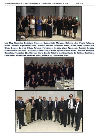 JB News – Informativo nr. 2.189 – Florianópolis (SC) – quinta-feira, 29 de setembro de 2016 Pág. 41/47
Las Muy Queridas Cuñadas: Valderez Evangelista Marques Ballouk, Ana Paula Palocci,
María Deolinda Figueiredo Silva, Suzana Serrano Theodoro Pinto, María Luiza Oliveira da
Silva, Denise Gouvea Oliva, Antonia Fernandes Mecca, Ligia Aparecida Turman Lopes,
Eliane Avelar Sertorio Octaviani, Eliane Turi, Fátima Aparecida de Souza, Rosane Andrade
Ramalho, Francoise Elia Mizrahi, María Lucila Ribeiro Martins, María de Fátima Bonifàcio
Cacciatori, Valdevana Sequeira Silva, Silvia M. P. Goncalves Silva.
 