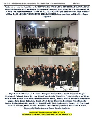 JB News – Informativo nr. 2.189 – Florianópolis (SC) – quinta-feira, 29 de setembro de 2016 Pág. 42/47
Fraterna recepción ofrecida por la CENTENARIA GRAN LOGIA SIMBÓLICA DEL PARAGUAY
del Gran Maestro Q:.H:. BENIGNO VILLASANTI a los Muy QQ:.HH:. de la "VII CARAVANA DE
LA AMISTAD del GRAN ORIENTE SAN PABLO (GOSP_GOB) "que preside como Gran Maestro
el Muy Q.•. H.•. BENEDITO MARQUES BALLOUK FILHO. Foto gentileza del Q.•. H.•. Mauro
Gagliotti.
Muy Queridos Hermanos: Benedito Marques Ballouk Filho, David Caparelli, Angelo
Henrique P Palocci, Bento Oliveira Silva, Paulo Sergio Theodoro, Francisco María da Silva,
Omar Nahas, Carlos Pinto Neto, Humberto Oliva Junior, Renato Mecca, Benedito Wanderley
Lopes, Julio Cesar Octaviani, Claudio Turi, Celso Silvestre, Domingos Pinto Ramalho
Junior, Andre Luiz de Moraes Rizzo, Dayvi Mizrahi, Vinicius Baldassi, Sergio Luiz Caciatori,
Marcelo Pascios, Mario Mariano Machado, Paulo Henrique Weise, Sebastiao A. Silva,
Raymundo Rocha Loures, Mauro Sergio Gagliotti.
Sábado 24 de setiembre de 2016 (e .•.v.•.)
DESAYUNO CON ALTAS AUTORIDADES DE LA REPÙBLICA
 