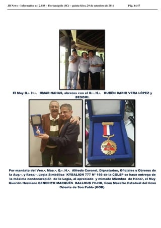 JB News – Informativo nr. 2.189 – Florianópolis (SC) – quinta-feira, 29 de setembro de 2016 Pág. 44/47
El Muy Q.•. H.•. OMAR NAHAS, abrazos con el Q.•. H.•. RUBÈN DARIO VERA LÒPEZ y
BESOMI.
Por mandato del Ven.•. Mae.•. Q.•. H.•. Alfredo Coronel, Dignatarios, Oficiales y Obreros de
la Aug.•. y Resp.•. Logia Simbólica KYBALION 777 Nº 166 de la CGLSP se hace entrega de
la máxima condecoración de la Logia, al apreciado y mimado Miembro de Honor, el Muy
Querido Hermano BENEDITO MARQUÉS BALLOUK FILHO, Gran Maestre Estadual del Gran
Oriente de San Pablo (GOB).
 