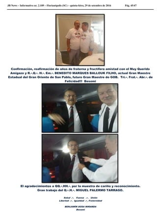 JB News – Informativo nr. 2.189 – Florianópolis (SC) – quinta-feira, 29 de setembro de 2016 Pág. 45/47
Confirmación, reafirmación de años de fraterna y fructífera amistad con el Muy Querido
Amigazo y R.•.Q.•. H.•. Em.•. BENEDITO MARQUES BALLOUK FILHO, actual Gran Maestre
Estadual del Gran Oriente de San Pablo, futuro Gran Maestre do GOB. Tri.•. Frat.•. Abr.•. de
Felicidad!!! Besomi
El agradecimientos a QQ.•.HH.•. por la muestra de cariño y reconocimiento.
Gran trabajo del Q.•.H.•. MIGUEL PALERMO TARRAGO.
Salud .•. Fuerza .•. Unión
Libertad .•. Igualdad .•. Fraternidad
BENJAMÍN SOSA MIRANDA
Besomi
 