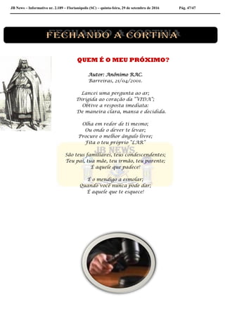 JB News – Informativo nr. 2.189 – Florianópolis (SC) – quinta-feira, 29 de setembro de 2016 Pág. 47/47
QUEM É O MEU PRÓXIMO?
Autor: Anônimo RAC.
Barreiras, 21/04/2001.
Lancei uma pergunta ao ar;
Dirigida ao coração da “VIDA”;
Obtive a resposta imediata:
De maneira clara, mansa e decidida.
Olha em redor de ti mesmo;
Ou onde o dever te levar;
Procure o melhor ângulo livre;
Fita o teu próprio “LAR”
São teus familiares, teus condescendentes;
Teu pai, tua mãe, teu irmão, teu parente;
É aquele que padece!
É o mendigo a esmolar;
Quando você nunca pode dar;
É aquele que te esquece!
 