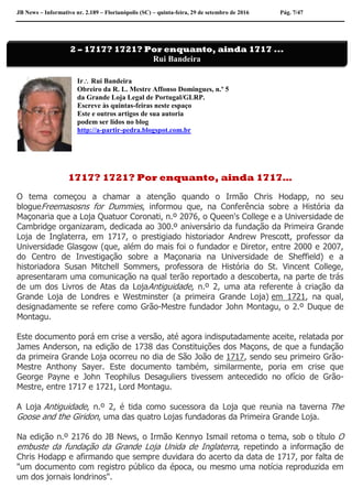 JB News – Informativo nr. 2.189 – Florianópolis (SC) – quinta-feira, 29 de setembro de 2016 Pág. 7/47
Ir Rui Bandeira
Obreiro da R. L. Mestre Affonso Domingues, n.º 5
da Grande Loja Legal de Portugal/GLRP.
Escreve às quintas-feiras neste espaço
Este e outros artigos de sua autoria
podem ser lidos no blog
http://a-partir-pedra.blogspot.com.br
1717? 1721? Por enquanto, ainda 1717…
O tema começou a chamar a atenção quando o Irmão Chris Hodapp, no seu
blogueFreemasosns for Dummies, informou que, na Conferência sobre a História da
Maçonaria que a Loja Quatuor Coronati, n.º 2076, o Queen's College e a Universidade de
Cambridge organizaram, dedicada ao 300.º aniversário da fundação da Primeira Grande
Loja de Inglaterra, em 1717, o prestigiado historiador Andrew Prescott, professor da
Universidade Glasgow (que, além do mais foi o fundador e Diretor, entre 2000 e 2007,
do Centro de Investigação sobre a Maçonaria na Universidade de Sheffield) e a
historiadora Susan Mitchell Sommers, professora de História do St. Vincent College,
apresentaram uma comunicação na qual terão reportado a descoberta, na parte de trás
de um dos Livros de Atas da LojaAntiguidade, n.º 2, uma ata referente à criação da
Grande Loja de Londres e Westminster (a primeira Grande Loja) em 1721, na qual,
designadamente se refere como Grão-Mestre fundador John Montagu, o 2.º Duque de
Montagu.
Este documento porá em crise a versão, até agora indisputadamente aceite, relatada por
James Anderson, na edição de 1738 das Constituições dos Maçons, de que a fundação
da primeira Grande Loja ocorreu no dia de São João de 1717, sendo seu primeiro Grão-
Mestre Anthony Sayer. Este documento também, similarmente, poria em crise que
George Payne e John Teophilus Desaguliers tivessem antecedido no ofício de Grão-
Mestre, entre 1717 e 1721, Lord Montagu.
A Loja Antiguidade, n.º 2, é tida como sucessora da Loja que reunia na taverna The
Goose and the Giridon, uma das quatro Lojas fundadoras da Primeira Grande Loja.
Na edição n.º 2176 do JB News, o Irmão Kennyo Ismail retoma o tema, sob o título O
embuste da fundação da Grande Loja Unida de Inglaterra, repetindo a informação de
Chris Hodapp e afirmando que sempre duvidara do acerto da data de 1717, por falta de
"um documento com registro público da época, ou mesmo uma notícia reproduzida em
um dos jornais londrinos".
2 – 1717? 1721? Por enquanto, ainda 1717 ...
Rui Bandeira
 