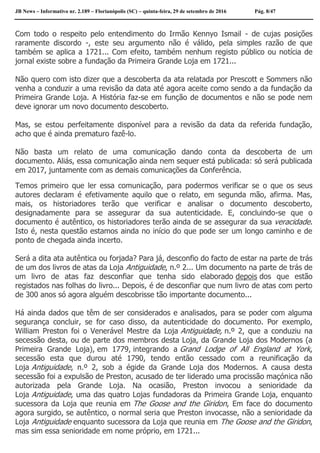 JB News – Informativo nr. 2.189 – Florianópolis (SC) – quinta-feira, 29 de setembro de 2016 Pág. 8/47
Com todo o respeito pelo entendimento do Irmão Kennyo Ismail - de cujas posições
raramente discordo -, este seu argumento não é válido, pela simples razão de que
também se aplica a 1721... Com efeito, também nenhum registo público ou notícia de
jornal existe sobre a fundação da Primeira Grande Loja em 1721...
Não quero com isto dizer que a descoberta da ata relatada por Prescott e Sommers não
venha a conduzir a uma revisão da data até agora aceite como sendo a da fundação da
Primeira Grande Loja. A História faz-se em função de documentos e não se pode nem
deve ignorar um novo documento descoberto.
Mas, se estou perfeitamente disponível para a revisão da data da referida fundação,
acho que é ainda prematuro fazê-lo.
Não basta um relato de uma comunicação dando conta da descoberta de um
documento. Aliás, essa comunicação ainda nem sequer está publicada: só será publicada
em 2017, juntamente com as demais comunicações da Conferência.
Temos primeiro que ler essa comunicação, para podermos verificar se o que os seus
autores declaram é efetivamente aquilo que o relato, em segunda mão, afirma. Mas,
mais, os historiadores terão que verificar e analisar o documento descoberto,
designadamente para se assegurar da sua autenticidade. E, concluindo-se que o
documento é autêntico, os historiadores terão ainda de se assegurar da sua veracidade.
Isto é, nesta questão estamos ainda no início do que pode ser um longo caminho e de
ponto de chegada ainda incerto.
Será a dita ata autêntica ou forjada? Para já, desconfio do facto de estar na parte de trás
de um dos livros de atas da Loja Antiguidade, n.º 2... Um documento na parte de trás de
um livro de atas faz desconfiar que tenha sido elaborado depois dos que estão
registados nas folhas do livro... Depois, é de desconfiar que num livro de atas com perto
de 300 anos só agora alguém descobrisse tão importante documento...
Há ainda dados que têm de ser considerados e analisados, para se poder com alguma
segurança concluir, se for caso disso, da autenticidade do documento. Por exemplo,
William Preston foi o Venerável Mestre da Loja Antiguidade, n.º 2, que a conduziu na
secessão desta, ou de parte dos membros desta Loja, da Grande Loja dos Modernos (a
Primeira Grande Loja), em 1779, integrando a Grand Lodge of All England at York,
secessão esta que durou até 1790, tendo então cessado com a reunificação da
Loja Antiguidade, n.º 2, sob a égide da Grande Loja dos Modernos. A causa desta
secessão foi a expulsão de Preston, acusado de ter liderado uma procissão maçónica não
autorizada pela Grande Loja. Na ocasião, Preston invocou a senioridade da
Loja Antiguidade, uma das quatro Lojas fundadoras da Primeira Grande Loja, enquanto
sucessora da Loja que reunia em The Goose and the Giridon, Em face do documento
agora surgido, se autêntico, o normal seria que Preston invocasse, não a senioridade da
Loja Antiguidade enquanto sucessora da Loja que reunia em The Goose and the Giridon,
mas sim essa senioridade em nome próprio, em 1721...
 