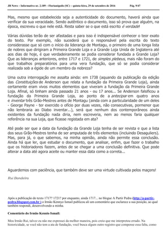 JB News – Informativo nr. 2.189 – Florianópolis (SC) – quinta-feira, 29 de setembro de 2016 Pág. 9/47
Mas, mesmo que estabelecida seja a autenticidade do documento, haverá ainda que
verificar da sua veracidade. Sendo autêntico o documento, isso só prova que alguém, na
época, escreveu o que nele está. Resta saber se o que está escrito é verdade!
Várias dúvidas terão de ser afastadas e para isso é indispensável conhecer o teor exato
do texto. Por exemplo, não sucederá que o responsável pela escrita do texto
considerasse que só com o início da liderança de Montagu, o primeiro de uma longa lista
de nobres que dirigiram a Primeira Grande Loja e a Grande Loja Unida de Inglaterra até
aos dias de hoje, é que verdadeiramente se podia considerar fundada a Grande Loja?
Que as lideranças anteriores, entre 1717 e 1721, de simples plebeus, mais não foram do
que trabalhos preparatórios para uma vera fundação, que só se podia considerar
realizada sob a égide de um membro da nobreza?
Uma outra interrogação me assalta ainda: em 1738 (aquando da publicação da edição
das Constituições de Anderson que relata a fundação da Primeira Grande Loja), ainda
certamente eram vivos muitos elementos que viveram a fundação da Primeira Grande
Loja. Afinal, só tinham ainda passado 21 anos - ou 17 anos... Se Anderson falsificou a
fundação da Primeira Grande Loja, ao ponto de a antecipar em quatro anos
e inventar três Grão-Mestres antes de Montagu (ainda com a particularidade de um deles
- George Payne - ter exercido o ofício por duas vezes, não consecutivas, pormenor que
não lembraria ao Diabo inventar...), será que nenhum dos contemporâneos ainda
existentes da fundação nada diria, nem escreveria, nem ao menos faria qualquer
referência na sua Loja, que ficasse registada em ata?
Até pode ser que a data da fundação da Grande Loja tenha de ser revista e que a lista
dos seus Grão-Mestres tenha de ser amputada de três elementos (incluindo Desaguliers).
Mas, para já, o que sabemos, na minha opinião, ainda não permite essa conclusão.
Ainda há que ler, que estudar o documento, que analisar, enfim, que fazer o trabalho
que os historiadores fazem, antes de se chegar a uma conclusão definitiva. Que pode
alterar a data até agora aceite ou manter essa data como a correta...
Aguardemos com paciência, que também deve ser uma virtude cultivada pelos maçons!
Rui Bandeira
Após a publicação do texto 1717? 1721? por enquanto, ainda 1717... no blogue A Partir Pedra (http://a-partir-
pedra.blogspot.com.br ) o Irmão Kennyo Ismail publicou ali um comentário que esclarece a sua posição, ao qual
também respondi, desenvolvendo a minha.
Comentário do Irmão Kennio Ismail:
Meu Irmão Rui, talvez eu não me expressei da melhor maneira, pois creio que me interpretou errado. Na
historicidade, se você não tem a ata de fundação, você busca algum outro registro que compense essa falta, como
 