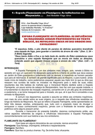 JB News – Informativo nr. 2.199– Florianópolis (SC) – domingo, 9 de outubro de 2016 Pág. 10/29
O Ir.·. José Ronaldo Viega Alves*
escreve às quartas-feiras e domingos.
Loja Saldanha Marinho, “A Fraterna”
Santana do Livramento – RS
ronaldoviega@hotmail.com
ESPADA FLAMEJANTE OU FLAMÍGERA: AS INFLUÊNCIAS
NA MAÇONARIA SERIAM PROVENIENTES DO TEXTO
BÍBLICO, DA MITOLOGIA GREGA OU DAS ORDENS DOS
CAVALEIROS?
“E expulsou Adão, e pôs diante do paraíso de delícias querubins brandindo
uma espada de fogo, para guardar o caminho da árvore da vida.” (Gen. 3, 24 –
A Bíblia Sagrada)
“Deus baniu Adão e Eva e no lado leste do Jardim do Éden estabeleceu seus
querubins e uma espada flamejante que se movia em todas as direções,
evitando assim que alguém tivesse acesso à árvore da vida.” (Gen. 3,24 – A
Torá)
INTRODUÇÃO
A Espada Flamejante é um dos símbolos mais antigos, pois, remete à Bíblia no
episódio em que um querubim foi designado para portá-la à frente do portão que dava acesso
ao Jardim do Éden,guardando-o juntamente com os demais, e impedindo ao homem pecador
que para ali retornasse. É também de grande significado para os Maçons, e para ilustrar, ainda
neste início do trabalho, como poderíamos esquecer aquele seu triplo tinir (e que eu diria que
ressoam nos ouvidos de todos os iniciados na Maçonaria para o resto de suas vidas)
resultantes das três batidas de malhete que o Venerável Mestre desfere sobre a Espada
Flamejante, um pouco acima da cabeça do Recipiendário. Isso faz com que aquele instante, e
é fundamental no decorrer da iniciação maçônica, concentre em si um alto grau de simbolismo
e esoterismo, e se torne inesquecível para o Iniciado, eis que, ali é que lhe é concedida a sua
entrada na Maçonaria.
É comum nos depararmos, quando o assunto se refere aos símbolos maçônicos,
com mais de uma versão sobre as suas origens, ou a respeito das influências recebidas ao
longo da história da Maçonaria. No que se refere à Espada Flamejante, serão apresentadas ao
leitor três dessas versões, antecipando que, tudo com o propósito maior de divulgar e
enriquecer o nosso conhecimento maçônico, jamais com a finalidade de levantar alguma
polêmica como alguns possam achar.
Durante o transcorrer do presente trabalho, daremos conhecimento então, aos
vários aspectos referentes às origens e influências relacionados à Espada Flamejante,
concomitantemente com sua história e seu rico simbolismo.
FLAMEJANTE OU FLAMÍGERA?
Com base em alguns dicionários de uso corrente, iremos encontrar:
Flamejante: Que flameja, chamejante, brilhante e resplandecente.
Flamígero: flamífero.
Flamífero: Que traz ou produz chamas. Fig. De brilho forte; ofuscante.
4 – Espada Flamejante ou Flamígera: As influências na
Maçonaria ... José Ronaldo Viega Alves
 