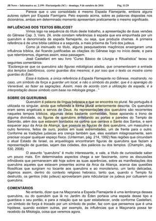 JB News – Informativo nr. 2.199– Florianópolis (SC) – domingo, 9 de outubro de 2016 Pág. 11/29
Parece que o uso consolidado é mesmo Espada Flamejante, embora alguns
autores optem por Espada Flamígera. Pelo exposto acima, sobre as palavras dispostas nos
dicionários, ambas em determinado momento apresentam praticamente o mesmo significado.
INFLUÊNCIAS DOS TEXTOS BÍBLICOS?
Vimos logo na sequência do título deste trabalho, a apresentação de duas versões
do Gênese Cap. 3, Vers. 24, onde constam referências à espada que era empunhada por um
querubim e denominada de espada flamejante, ou seja, que produzia chamas. A primeira
referência é de uma bíblia católica e a segunda, a mais próxima da Torá dos judeus.
Como já insinuado no titulo, alguns pesquisadores maçônicos enxergaram uma
influência bíblica, daí ficando justificadas as citações do Gênese logo no início deste, e para
que relembremos, digamos assim, essa passagem.
José Castellani em seu livro “Curso Básico de Liturgia e Ritualística” teceu os
seguintes comentários:
“Esclareça-se que os querubins são figuras mitológicas aladas, que ornamentavam a entrada
dos templos babilônicos, como guardas dos mesmos; é por isso que o texto os mostra como
guardas do Éden.
Essa é todavia, a única referência à Espada Flamejante no Gênese, mostrando, no
caso, um símbolo da força a guardar um local, e não o símbolo do poder, que é o apanágio do
Venerável, ao fazer as sagrações. Assim, mais de acordo com a utilização da espada, é a
interpretação desse símbolo com base na mitologia grega...”
SOBRE OS QUERUBINS
Querubim é palavra da língua hebraica e que se encontra no plural. No português é
utilizada no singular, ainda que refletindo a forma plural anteriormente descrita. Os querubins
eram seres angelicais e servos de Deus. As representações dos querubins são recorrentes
naqueles tempos bíblicos, algumas delas bastante conhecidas, fosse apoiando o trono de
alguma divindade, ou figuras de querubins enfeitando as portas e paredes do Templo de
Salomão, além dos que estavam bordados na cortina que cerrava o Santo dos Santos, e sem
esquecer aqui da Arca da Aliança, que possuía as figuras de dois querubins, um masculino e
outro feminino, feitos de ouro, postos em suas extremidades, um de frente para o outro.
Conforme as tradições judaicas era crença também que, eles existiam milagrosamente, sem
precisar ocupar qualquer espaço físico. (Unterman, pág. 214, 1992) Nas regiões que circundam
o atual Estado de Israel, os arqueólogos encontraram figuras de querubins que faziam a
representação de guardas, sejam das cidades, dos palácios ou dos templos. (Champlin, pág.
530, 2008)
O assunto “querubins” é muito interessante, e vale, a título de curiosidade saber
um pouco mais. Em determinados aspectos chega a ser fascinante, como as discussões
infindáveis que permanecem até hoje sobre as suas aparências, sobre as manifestações dos
querubins aqueles que estavam presentes acima da Arca da Aliança, acerca das questões
filosóficas que surgiram no tocante aos querubins e ao monoteísmo, um tanto delicadas,
digamos assim, dentro do contexto religioso hebraico, tanto que, quando o Templo foi
destruído, os gentios (não judeus) aproveitaram para ridicularizar os judeus por cultuarem os
querubins.
COMENTÁRIOS
No entanto, dizer que na Maçonaria a Espada Flamejante é uma lembrança desses
querubins, ou do querubim que lá no Jardim do Éden portava uma espada desse tipo e
guardava o seu portão, e para a relação que se quer estabelecer, onde conforme Castellani,
um símbolo de força é trocado por um símbolo de poder, faz com que pensemos que é uma
hipótese, quando existem outras, por exemplo, às influências que a Maçonaria possa ter
recebido da Mitologia, coisa que veremos agora.
 