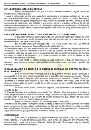 JB News – Informativo nr. 2.199– Florianópolis (SC) – domingo, 9 de outubro de 2016 Pág. 12/29
INFLUÊNCIAS DA MITOLOGIA GREGA?
Dando prosseguimento ao que o Irmão Castellani comentou, agora, sobre as
influências da mitologia grega:
“... pois o instrumento lembra, com suas doze ondulações, a concepção artística do raio, que
era característico de Zeus (Júpiter, para os romanos), o rei dos deuses do olimpo. Zeus era o
senhor de todos os lugares atingidos pelo raio; cuidava da colheita da vinha, ocupava-se das
cerimônias de casamento, dos tratados e juramentos, sendo o arquétipo da figura do pai; os
raios e trovões chegavam à terra, vindos diretamente dele e eram usados como símbolos de
sua majestade e poder. Assim, a espada Flamejante seria similar ao raio jupiteriano do poder e
da majestade.”
ESPADA FLAMEJANTE: ASPECTOS LIGADOS AO SEU USO E SIMBOLISMO
A Espada Flamejante será empunhada pelo Venerável Mestre por ocasião de uma
consagração, sempre com a mão esquerda, pois, ela não tem a função de uma arma, e sim a
de servir de instrumento de transmissão.
No “Grande Dicionário Enciclopédico...” de Nicola Aslan, este cita Luis Umbert
Santos que explica o porquê da Espada Flamejante não ter bainha:
“A Espada Flamígera não tem bainha porque isto indica que s ciências e as virtudes devem ser
ministradas em qualquer momento e devem estar ao alcance imediato daqueles que as
necessitem, visto que as suas luzes e conhecimentos são os melhores atributos do homem
estudioso de saber e de progresso, aos quais tampouco se deve cerrar as portas de tão
sublimes ensinamentos maçônicos.
Por esta razão, a Espada Flamígera está destinada e disposta eternamente, a
descobrir seus segredos àqueles que estudam e investigam para conhecer o caráter da
Instituição.”
O IRMÃO GUARDA DO TEMPLO E O QUERUBIM GUARDIÃO DO PORTÃO DO ÉDEN:
QUAL A RELAÇÃO?
Pela função do Irmão Cobridor, que é a de guardar o Templo, daí por extensão o
de guardião e onde deve residir a analogia com o querubim que guardava o Jardim. Alguns
autores a exemplo de J. Boucher defendem o uso dessa espada pelo Irmão Cobridor. Vejamos:
“Somente o Cobridor deve segurar a sua com a mão direita; com efeito, trata-se de um
defensor encarregado de vigiar a porta do templo, do qual ele deve afastar impiedosamente
qualquer profano.”
O Irmão Nicola Aslan, sobre este aspecto, cita novamente Luís Umbert Santos
quando ele diz:
“A Espada Flamígera é a verdadeira insígnia do Ven.’. Mestre . Este instrumento é também a
arma apropriada para os Irmãos Guardas do Templo, símbolo de segurança com o qual devem
desempenhar a sua tarefa e por serem os únicos funcionários que, depois do Venerável
Mestre, devem usá-la nas Cerimônias maçônicas.”
Após, o Irmão Nicola Aslan faz os seus próprios comentários:
“O simbolismo da Espada Flamígera é muito acertado, embora tenha sido suprimido em muitas
Lojas por não ser compreendido; os Cobridores ou Guardas do Templo devem estar armados
com uma Espada Flamígera, visto que, simbolicamente, ele é uma representação daquela dos
anjos das Escrituras que guardavam e proibiam a entrada do Paraíso.”
COMENTÁRIOS:
Com certeza, a tendência de alguns simbolistas em atribuir o seu uso também ao
Irmão Cobridor, é fruto da consonância maior com o fato de seguirem em primeira linha,
digamos assim, essa que é a da influência bíblica. O Irmão Nicola Aslan não faz citação
nenhuma sobre a vertente mitológica.
 