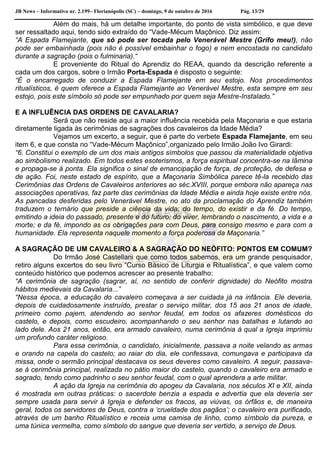 JB News – Informativo nr. 2.199– Florianópolis (SC) – domingo, 9 de outubro de 2016 Pág. 13/29
Além do mais, há um detalhe importante, do ponto de vista simbólico, e que deve
ser ressaltado aqui, tendo sido extraído do “Vade-Mécum Maçônico. Diz assim:
“A Espada Flamejante, que só pode ser tocada pelo Venerável Mestre (Grifo meu!), não
pode ser embainhada (pois não é possível embainhar o fogo) e nem encostada no candidato
durante a sagração (pois o fulminaria).“
E proveniente do Ritual do Aprendiz do REAA, quando da descrição referente a
cada um dos cargos, sobre o Irmão Porta-Espada é disposto o seguinte:
“É o encarregado de conduzir a Espada Flamejante em seu estojo. Nos procedimentos
ritualísticos, é quem oferece a Espada Flamejante ao Venerável Mestre, esta sempre em seu
estojo, pois este símbolo só pode ser empunhado por quem seja Mestre-Instalado.”
E A INFLUÊNCIA DAS ORDENS DE CAVALARIA?
Será que não reside aqui a maior influência recebida pela Maçonaria e que estaria
diretamente ligada às cerimônias de sagrações dos cavaleiros da Idade Média?
Vejamos um excerto, a seguir, que é parte do verbete Espada Flamejante, em seu
item 6, e que consta no “Vade-Mécum Maçônico”,organizado pelo Irmão João Ivo Girardi:
“6. Constitui o exemplo de um dos mais antigos símbolos que passou da materialidade objetiva
ao simbolismo realizado. Em todos estes esoterismos, a força espiritual concentra-se na lâmina
e propaga-se à ponta. Ela significa o sinal de emancipação de força, de proteção, de defesa e
de ação. Foi, neste estado de espírito, que a Maçonaria Simbólica parece tê-la recebido das
Cerimônias das Ordens de Cavaleiros anteriores ao séc.XVIII, porque embora não apareça nas
associações operativas, faz parte das cerimônias da Idade Média e ainda hoje existe entre nós.
As pancadas desferidas pelo Venerável Mestre, no ato da proclamação do Aprendiz também
traduzem o ternário que preside a ciência da vida: do tempo, do existir e da fé. Do tempo,
emitindo a ideia do passado, presente e do futuro; do viver, lembrando o nascimento, a vida e a
morte; e da fé, impondo as os obrigações para com Deus, para consigo mesmo e para com a
humanidade. Ela representa naquele momento a força poderosa da Maçonaria.”
A SAGRAÇÃO DE UM CAVALEIRO & A SAGRAÇÃO DO NEÓFITO: PONTOS EM COMUM?
Do Irmão José Castellani que como todos sabemos, era um grande pesquisador,
retiro alguns excertos do seu livro “Curso Básico de Liturgia e Ritualística”, e que valem como
conteúdo histórico que podemos acrescer ao presente trabalho:
“A cerimônia de sagração (sagrar, aí, no sentido de conferir dignidade) do Neófito mostra
hábitos medievais da Cavalaria...”
“Nessa época, a educação do cavaleiro começava a ser cuidada já na infância. Ele deveria,
depois de cuidadosamente instruído, prestar o serviço militar, dos 15 aos 21 anos de idade,
primeiro como pajem, atendendo ao senhor feudal, em todos os afazeres domésticos do
castelo, e depois, como escudeiro, acompanhando o seu senhor nas batalhas e lutando ao
lado dele. Aos 21 anos, então, era armado cavaleiro, numa cerimônia à qual a Igreja imprimiu
um profundo caráter religioso.
Para essa cerimônia, o candidato, inicialmente, passava a noite velando as armas
e orando na capela do castelo; ao raiar do dia, ele confessava, comungava e participava da
missa, onde o sermão principal destacava os seus deveres como cavaleiro. A seguir, passava-
se à cerimônia principal, realizada no pátio maior do castelo, quando o cavaleiro era armado e
sagrado, tendo como padrinho o seu senhor feudal, com o qual aprendera a arte militar.
A ação da Igreja na cerimônia do apogeu da Cavalaria, nos séculos XI e XII, ainda
é mostrada em outras práticas: o sacerdote benzia a espada e advertia que ela deveria ser
sempre usada para servir à Igreja e defender os fracos, as viúvas, os órfãos e, de maneira
geral, todos os servidores de Deus, contra a ‘crueldade dos pagãos’; o cavaleiro era purificado,
através de um banho Ritualístico e receia uma camisa de linho, como símbolo da pureza, e
uma túnica vermelha, como símbolo do sangue que deveria ser vertido, a serviço de Deus.
 