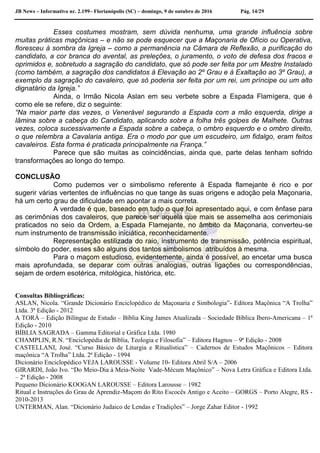 JB News – Informativo nr. 2.199– Florianópolis (SC) – domingo, 9 de outubro de 2016 Pág. 14/29
Esses costumes mostram, sem dúvida nenhuma, uma grande influência sobre
muitas práticas maçônicas – e não se pode esquecer que a Maçonaria de Ofício ou Operativa,
floresceu à sombra da Igreja – como a permanência na Câmara de Reflexão, a purificação do
candidato, a cor branca do avental, as preleções, o juramento, o voto de defesa dos fracos e
oprimidos e, sobretudo a sagração do candidato, que só pode ser feita por um Mestre Instalado
(como também, a sagração dos candidatos à Elevação ao 2º Grau e à Exaltação ao 3º Grau), a
exemplo da sagração do cavaleiro, que só poderia ser feita por um rei, um príncipe ou um alto
dignatário da Igreja.”
Ainda, o Irmão Nicola Aslan em seu verbete sobre a Espada Flamígera, que é
como ele se refere, diz o seguinte:
“Na maior parte das vezes, o Venerável segurando a Espada com a mão esquerda, dirige a
lâmina sobre a cabeça do Candidato, aplicando sobre a folha três golpes de Malhete. Outras
vezes, coloca sucessivamente a Espada sobre a cabeça, o ombro esquerdo e o ombro direito,
o que relembra a Cavalaria antiga. Era o modo por que um escudeiro, um fidalgo, eram feitos
cavaleiros. Esta forma é praticada principalmente na França.”
Parece que são muitas as coincidências, ainda que, parte delas tenham sofrido
transformações ao longo do tempo.
CONCLUSÃO
Como pudemos ver o simbolismo referente à Espada flamejante é rico e por
sugerir várias vertentes de influências no que tange às suas origens e adoção pela Maçonaria,
há um certo grau de dificuldade em apontar a mais correta.
A verdade é que, baseado em tudo o que foi apresentado aqui, e com ênfase para
as cerimônias dos cavaleiros, que parece ser aquela que mais se assemelha aos cerimoniais
praticados no seio da Ordem, a Espada Flamejante, no âmbito da Maçonaria, converteu-se
num instrumento de transmissão iniciática, reconhecidamente.
Representação estilizada do raio, instrumento de transmissão, potência espiritual,
símbolo do poder, esses são alguns dos tantos simbolismos atribuídos à mesma.
Para o maçom estudioso, evidentemente, ainda é possível, ao encetar uma busca
mais aprofundada, se deparar com outras analogias, outras ligações ou correspondências,
sejam de ordem esotérica, mitológica, histórica, etc.
Consultas Bibliográficas:
ASLAN, Nicola. “Grande Dicionário Enciclopédico de Maçonaria e Simbologia”- Editora Maçônica “A Trolha”
Ltda. 3ª Edição - 2012
A TORÁ – Edição Bilíngue de Estudo – Bíblia King James Atualizada – Sociedade Bíblica Ibero-Americana – 1ª
Edição - 2010
BÍBLIA SAGRADA – Gamma Editorial e Gráfica Ltda. 1980
CHAMPLIN, R.N. “Enciclopédia de Bíblia, Teologia e Filosofia” – Editora Hagnos – 9ª Edição - 2008
CASTELLANI, José. “Curso Básico de Liturgia e Ritualística” – Cadernos de Estudos Maçônicos – Editora
maçônica “A Trolha” Ltda. 2ª Edição - 1994
Dicionário Enciclopédico VEJA LAROUSSE - Volume 10- Editora Abril S/A – 2006
GIRARDI, João Ivo. “Do Meio-Dia à Meia-Noite Vade-Mécum Maçônico” – Nova Letra Gráfica e Editora Ltda.
– 2ª Edição - 2008
Pequeno Dicionário KOOGAN LAROUSSE – Editora Larousse – 1982
Ritual e Instruções do Grau de Aprendiz-Maçom do Rito Escocês Antigo e Aceito – GORGS – Porto Alegre, RS -
2010-2013
UNTERMAN, Alan. “Dicionário Judaico de Lendas e Tradições” – Jorge Zahar Editor - 1992
 