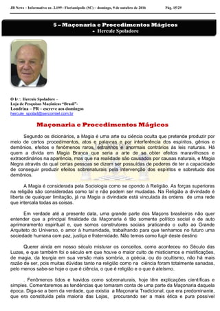 JB News – Informativo nr. 2.199– Florianópolis (SC) – domingo, 9 de outubro de 2016 Pág. 15/29
O Ir Hercule Spoladore –
Loja de Pesquisas Maçônicas “Brasil”-
Londrina – PR – escreve aos domingos
hercule_spolad@sercomtel.com.br
Maçonaria e Procedimentos Mágicos
Segundo os dicionários, a Magia é uma arte ou ciência oculta que pretende produzir por
meio de certos procedimentos, atos e palavras e por interferência dos espíritos, gênios e
demônios, efeitos e fenômenos raros, estranhos e anormais contrários às leis naturais. Há
quem a divida em Magia Branca que seria a arte de se obter efeitos maravilhosos e
extraordinários na aparência, mas que na realidade são causados por causas naturais, e Magia
Negra através da qual certas pessoas se dizem ser possuídas de poderes de ter a capacidade
de conseguir produzir efeitos sobrenaturais pela intervenção dos espíritos e sobretudo dos
demônios.
A Magia é considerada pela Sociologia como se opondo à Religião. As forças superiores
na religião são consideradas como tal e não podem ser mudadas. Na Religião a divindade é
liberta de qualquer limitação, já na Magia a divindade está vinculada às ordens de uma rede
que intercala todas as coisas.
Em verdade até a presente data, uma grande parte dos Maçons brasileiros não quer
entender que a principal finalidade da Maçonaria é tão somente político social e de auto
aprimoramento espiritual e, que somos construtores sociais praticando o culto ao Grande
Arquiteto do Universo, o amor à humanidade, trabalhando para que tenhamos no futuro uma
sociedade humana com paz, justiça e fraternidade. Não temos como fugir deste destino
Querer ainda em nosso século misturar os conceitos, como aconteceu no Século das
Luzes, e que também foi o século em que houve o maior culto de misticismos e mistificações,
de magia, da teurgia em sua versão mais sombria, a goécia, ou do ocultismo, não há mais
razão de ser, pois muitas dúvidas tanto na religião como na ciência foram totalmente sanadas,
pelo menos sabe-se hoje o que é ciência, o que é religião e o que é ateísmo.
. Fenômenos tidos e havidos como sobrenaturais, hoje têm explicações científicas e
simples. Comentaremos as tendências que tomaram conta de uma parte da Maçonaria daquela
época. Diga-se a bem da verdade, que existia a Maçonaria Tradicional, que era predominante,
que era constituída pela maioria das Lojas, procurando ser a mais ética e pura possível
5 – Maçonaria e Procedimentos Mágicos
- Hercule Spoladore
 