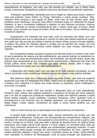 JB News – Informativo nr. 2.199– Florianópolis (SC) – domingo, 9 de outubro de 2016 Pág. 16/29
especialmente na Inglaterra, país este, que não permitiu por tradição, que a Ordem fosse
eivada, contaminada, denegrida por práticas outras que não fossem as puramente maçônicas.
Entretanto, espertalhões, charlatães para uns e magos ou sábios para outros, usaram o
mais que puderam nossa Ordem na França, Alemanha e outros países europeus. Eles,
deixaram como herança o seu legado no Brasil, onde mais de dois séculos após, ainda
proliferam suas influências. Torna-se muito difícil e complexo traçar um referencial do maçom
brasileiro, já que o sincretismo intelectual e religioso no país distorceu princípios, misturou
conceitos, confundiu as mentes considerando-se que o maçom neste país, lê pouco, sendo
portanto, pouco versado nas coisas da Ordem, ainda não se encontrou, não se identificou com
a essência maçônica.
Supersticioso, mal orientado nas suas lojas, onde as instruções são falhas, com uma
incrível tendência para crer no sobrenatural e vivendo no maior país católico-espírita do mundo,
sem saber que não se pode ser católico e espírita ao mesmo tempo, porque uma das religiões,
a católica não admite em hipótese alguma o contato com os espíritos dos mortos, por uma
questão dogmática, isto sem mencionar outras religiões com suas crenças, descrenças e
rejeições.
Em conseqüência destas situações acontece que até hoje existe um número muito maior
do que imaginamos de maçons que são mistificadores, que querem impingir um esoterismo no
qual crêem, as vezes até sinceramente, porem mal orientados, aos demais Irmãos, dentro das
próprias lojas esquecendo-se que como afirmamos anteriormente a Maçonaria tem hoje uma
função político social muito mais evidente que estas práticas citadas, alem é lógico, do
encaminhamento do maçom para seu auto aperfeiçoamento.
A Maçonaria não impede quem quer que seja de ter suas próprias concepções, só que
dada a sua função social e eclética os trabalhos em loja são alheios a tais práticas referidas.
Não podemos negar que a Maçonaria tenha sua parte mística, quer pela sua essência
doutrinária quer pela sua integração com GADU, assim como as religiões que crêem em Deus.
A Mística como sabemos é o estudo das coisas divinas ou espirituais, porem mistificação é
uma burla, um engodo.
Os magos do século XVIII que usaram a Maçonaria para as suas experiências,
fundaram lojas, criaram ritos mágicos praticaram e abusaram da teurgia que como sabemos
que é um tipo de magia que consiste em estabelecer contato com espíritos celestes, e desta
forma praticar milagres, curas, predições, invocaram fantasmas, enfim, ajudaram muito a
antimaçonaria a nos confundir com as religiões diabólicas, nos taxando de praticantes da
Magia Negra, missas negras, montadores de bodes e outros tantos epítetos que não
merecemos.
Esta é a triste herança que os personagens que descreveremos nos deixaram.
A teurgia então praticada em muitas lojas, sempre lembrando aos Irmãos que não
representavam a Maçonaria Tradicional, era caracterizada por procedimentos mágicos, que
consistiam de cultos de expiação, culto operatório contra demônios, culto contra a guerra, culto
contra o inimigo da Lei Divina, culto para obter a descida do Espírito Divino. Ao mesmo tempo
praticavam uma magia cultural onde usavam o círculo mágico, as luminárias pelas velas de
cera, focos luminosos decorativos e efígies que condensavam presenças invisíveis. A parte
ativa e prática desta teurgia consistia em exorcismos purificadores da Terra, “passes” que
traziam potências celestes, e nesta hora havia o chamado choque da “Coisa.” Estas práticas
eram baseadas na Doutrina da Reintegração, onde se pedia proteção aos Superiores da
 