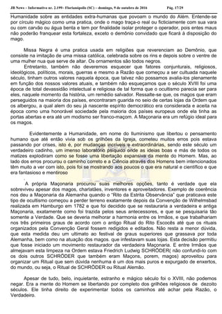 JB News – Informativo nr. 2.199– Florianópolis (SC) – domingo, 9 de outubro de 2016 Pág. 17/29
Humanidade sobre as entidades extra-humanas que povoam o mundo do Além. Entende-se
por círculo mágico como uma pratica, onde o mago traça-o real ou ficticiamente com sua vara
ou com carvão ou água benta e tem por finalidade isolar proteger o operador, pois entes maus
não poderão franquear esta fortaleza, exceto o demônio convidado que ficará à disposição do
mago.
Missa Negra é uma pratica usada em religiões que reverenciam ao Demônio, que
consiste na imitação de uma missa católica, celebrada sobre os rins e depois sobre o ventre de
uma mulher nua que serve de altar. Os ornamentos são todos negros.
Entretanto, também não deveremos esquecer que fatores conjunturais, religiosos,
ideológicos, políticos, morais, guerras e mesmo a Razão que começou a ser cultuada naquele
século, tinham outros valores naquela época, que talvez não possamos avalia-los plenamente
em função dos nossos valores atuais, e também não esqueçamos que o século XVIII foi uma
época de total devassidão intelectual e religiosa de tal forma que o ocultismo parecia ser para
eles, naquele momento da história, um remédio salvador. Ressalte-se que, os magos que eram
perseguidos na maioria dos países, encontraram guarida no seio de certas lojas da Ordem que
os albergou, a qual alem do seu já nascente espírito democrático era considerada e aceita na
época como uma honorável sociedade pela maioria dos países europeus onde ela tinha as
portas abertas e era até um modismo ser franco-maçom. A Maçonaria era um refúgio ideal para
os magos.
Evidentemente a Humanidade, em nome do Iluminismo que libertou o pensamento
humano que até então vivia sob os grilhões da Igreja, cometeu muitos erros pois estava
passando por crises, isto é, por mudanças incríveis e extraordinárias, sendo este século um
verdadeiro cadinho, um imenso laboratório psíquico onde as ideias boas e más de todos os
matizes explodiram como se fosse uma libertação expansiva da mente do Homem. Mas, ao
lado dos erros procurou o caminho correto e a Ciência através dos Homens bem intencionados
têm muito a ver com isto, pois foi se mostrando aos poucos o que era natural e científico e que
era fantasioso e mentiroso
.
A própria Maçonaria procurou suas melhores opções, tanto é verdade que ela
sobreviveu apesar dos magos, charlatães, inventores e aproveitadores. Exemplo de coerência
nos deu a Maçonaria da Alemanha quando o “Rito da Estrita Observância” que praticava este
tipo de ocultismo começou a perder terreno exatamente depois da Convenção de Wilhelmsbad
realizada em Hamburgo em 1782 e que foi decidido que se restauraria a verdadeira e antiga
Maçonaria, exatamente como foi trazida pelos seus antecessores, e que se pesquisaria tão
somente a Verdade. Que se deveria melhorar a harmonia entre os Irmãos, e que trabalhariam
nos três primeiros graus de acordo com o antigo Ritual do Rito Escocês até que os rituais
organizados pela Convenção Geral fossem redigidos e editados. Não resta a menor dúvida,
que esta medida deu um ultimato ao festival de graus superiores que grassava por toda
Alemanha, bem como na atuação dos magos. que infestavam suas lojas. Esta decisão permitiu
que fosse iniciado um movimento restaurador da verdadeira Maçonaria. E entre Irmãos que
almejavam esta limpeza na Ordem estava Friedrich Ludwig SCHRÖDER( não confundi-lo com
os dois outros SCHRÖDER que também eram Maçons, porem, magos) aproveitou para
organizar um Ritual que sem dúvida nenhuma é um dos mais puros e expurgado de enxertos,
do mundo, ou seja, o Ritual de SCHRÖDER ou Ritual Alemão.
Apesar de tudo, belo, inquietante, estranho e mágico século foi o XVIII, não podemos
negar. Era a mente do Homem se libertando por completo dos grilhões religiosos de dezoito
séculos. Ele tinha direito de experimentar todos os caminhos até achar pela Razão, o
Verdadeiro.
 